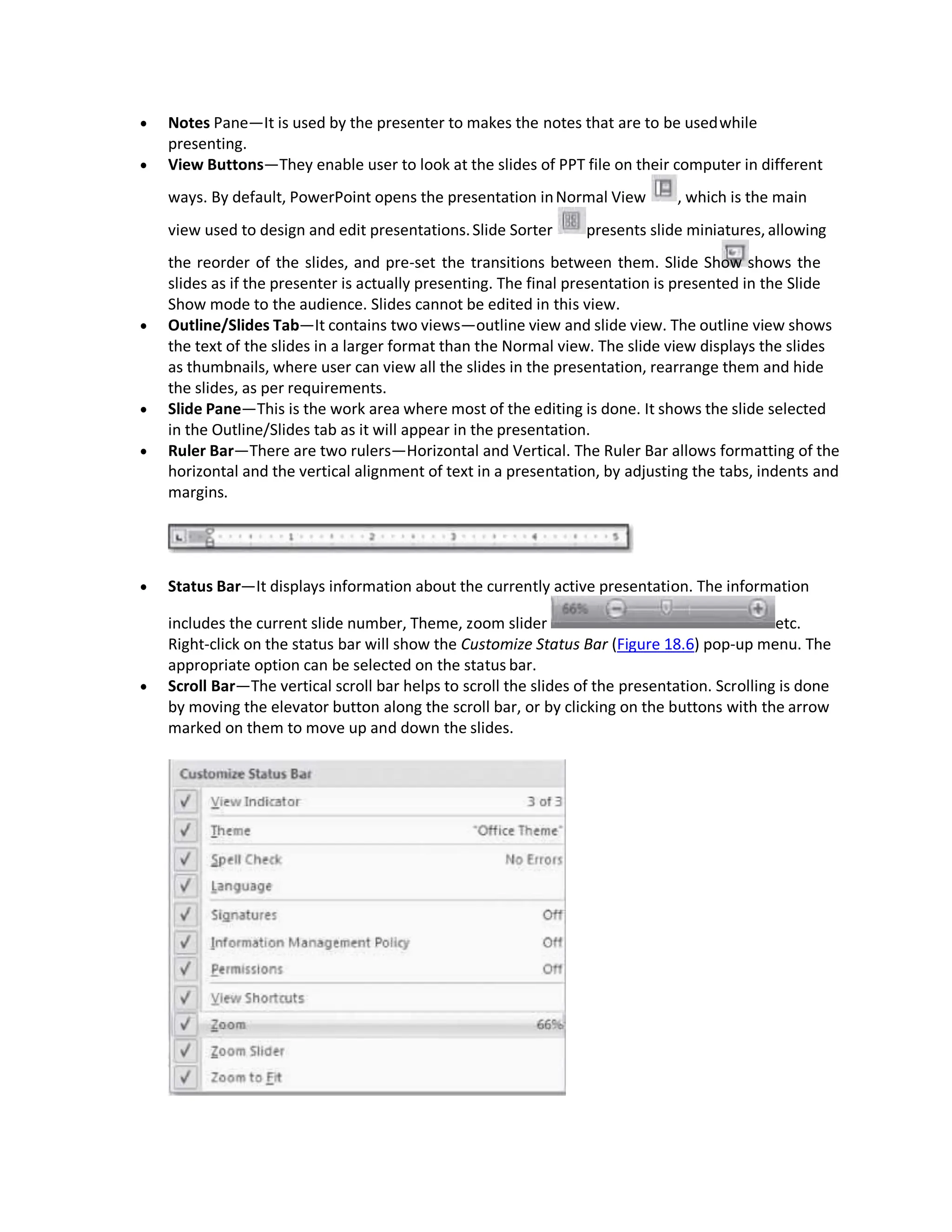  Notes Pane—It is used by the presenter to makes the notes that are to be usedwhile
presenting.
 View Buttons—They enable user to look at the slides of PPT file on their computer in different
ways. By default, PowerPoint opens the presentation inNormal View , which is the main
view used to design and edit presentations.Slide Sorter presents slide miniatures, allowing
the reorder of the slides, and pre-set the transitions between them. Slide Show shows the
slides as if the presenter is actually presenting. The final presentation is presented in the Slide
Show mode to the audience. Slides cannot be edited in this view.
 Outline/Slides Tab—It contains two views—outline view and slide view. The outline view shows
the text of the slides in a larger format than the Normal view. The slide view displays the slides
as thumbnails, where user can view all the slides in the presentation, rearrange them and hide
the slides, as per requirements.
 Slide Pane—This is the work area where most of the editing is done. It shows the slide selected
in the Outline/Slides tab as it will appear in the presentation.
 Ruler Bar—There are two rulers—Horizontal and Vertical. The Ruler Bar allows formatting of the
horizontal and the vertical alignment of text in a presentation, by adjusting the tabs, indents and
margins.
 Status Bar—It displays information about the currently active presentation. The information
includes the current slide number, Theme, zoom slider etc.
Right-click on the status bar will show the Customize Status Bar (Figure 18.6) pop-up menu. The
appropriate option can be selected on the status bar.
 Scroll Bar—The vertical scroll bar helps to scroll the slides of the presentation. Scrolling is done
by moving the elevator button along the scroll bar, or by clicking on the buttons with the arrow
marked on them to move up and down the slides.
 