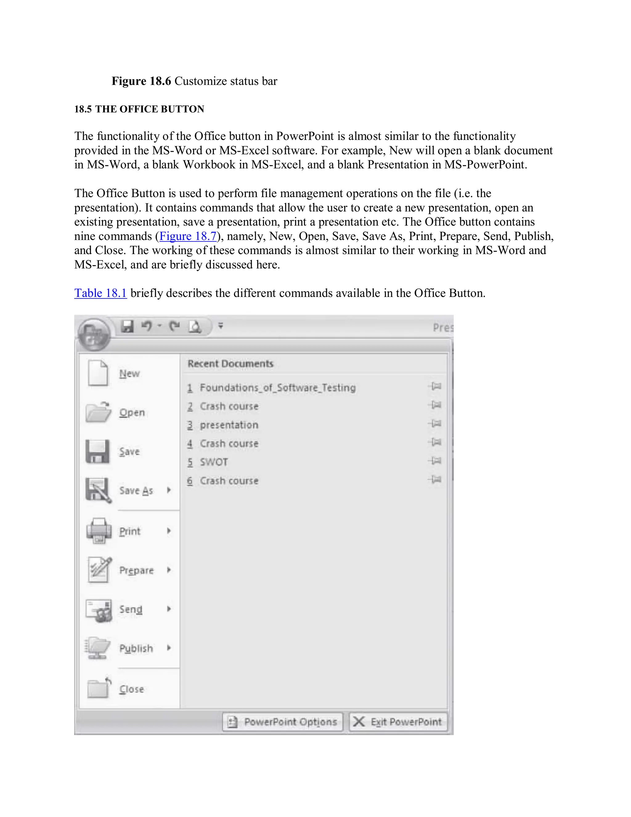 Figure 18.6 Customize status bar
18.5 THE OFFICE BUTTON
The functionality of the Office button in PowerPoint is almost similar to the functionality
provided in the MS-Word or MS-Excel software. For example, New will open a blank document
in MS-Word, a blank Workbook in MS-Excel, and a blank Presentation in MS-PowerPoint.
The Office Button is used to perform file management operations on the file (i.e. the
presentation). It contains commands that allow the user to create a new presentation, open an
existing presentation, save a presentation, print a presentation etc. The Office button contains
nine commands (Figure 18.7), namely, New, Open, Save, Save As, Print, Prepare, Send, Publish,
and Close. The working of these commands is almost similar to their working in MS-Word and
MS-Excel, and are briefly discussed here.
Table 18.1 briefly describes the different commands available in the Office Button.
 