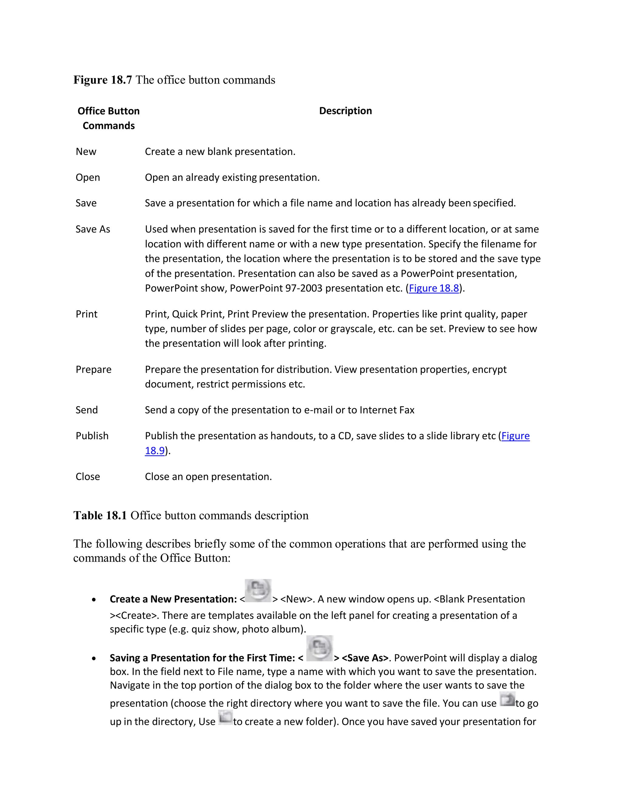 Figure 18.7 The office button commands
Office Button
Commands
Description
New Create a new blank presentation.
Open Open an already existing presentation.
Save Save a presentation for which a file name and location has already been specified.
Save As Used when presentation is saved for the first time or to a different location, or at same
location with different name or with a new type presentation. Specify the filename for
the presentation, the location where the presentation is to be stored and the save type
of the presentation. Presentation can also be saved as a PowerPoint presentation,
PowerPoint show, PowerPoint 97-2003 presentation etc. (Figure 18.8).
Print Print, Quick Print, Print Preview the presentation. Properties like print quality, paper
type, number of slides per page, color or grayscale, etc. can be set. Preview to see how
the presentation will look after printing.
Prepare Prepare the presentation for distribution. View presentation properties, encrypt
document, restrict permissions etc.
Send Send a copy of the presentation to e-mail or to Internet Fax
Publish Publish the presentation as handouts, to a CD, save slides to a slide library etc (Figure
18.9).
Close Close an open presentation.
Table 18.1 Office button commands description
The following describes briefly some of the common operations that are performed using the
commands of the Office Button:
 Create a New Presentation: < > <New>. A new window opens up. <Blank Presentation
><Create>. There are templates available on the left panel for creating a presentation of a
specific type (e.g. quiz show, photo album).
 Saving a Presentation for the First Time: < > <Save As>. PowerPoint will display a dialog
box. In the field next to File name, type a name with which you want to save the presentation.
Navigate in the top portion of the dialog box to the folder where the user wants to save the
presentation (choose the right directory where you want to save the file. You can use to go
up in the directory, Use to create a new folder). Once you have saved your presentation for
 