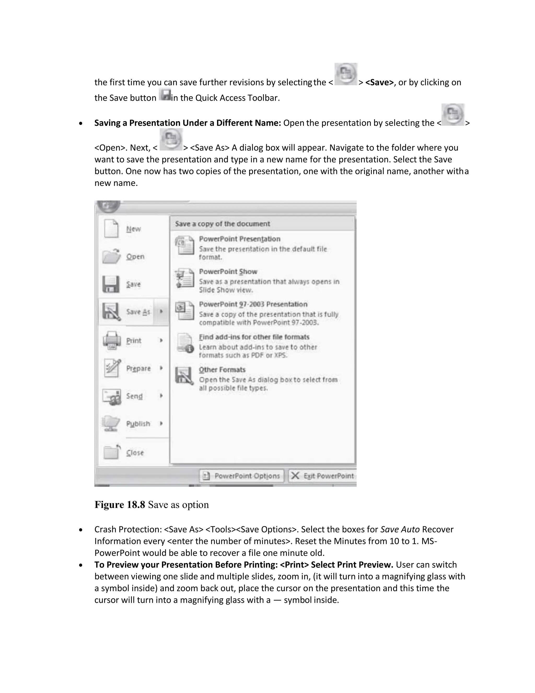 the first time you can save further revisions by selectingthe < > <Save>, or by clicking on
the Save button in the Quick Access Toolbar.
 Saving a Presentation Under a Different Name: Open the presentation by selecting the < >
<Open>. Next, < > <Save As> A dialog box will appear. Navigate to the folder where you
want to save the presentation and type in a new name for the presentation. Select the Save
button. One now has two copies of the presentation, one with the original name, another witha
new name.
Figure 18.8 Save as option
 Crash Protection: <Save As> <Tools><Save Options>. Select the boxes for Save Auto Recover
Information every <enter the number of minutes>. Reset the Minutes from 10 to 1. MS-
PowerPoint would be able to recover a file one minute old.
 To Preview your Presentation Before Printing: <Print> Select Print Preview. User can switch
between viewing one slide and multiple slides, zoom in, (it will turn into a magnifying glass with
a symbol inside) and zoom back out, place the cursor on the presentation and this time the
cursor will turn into a magnifying glass with a — symbol inside.
 