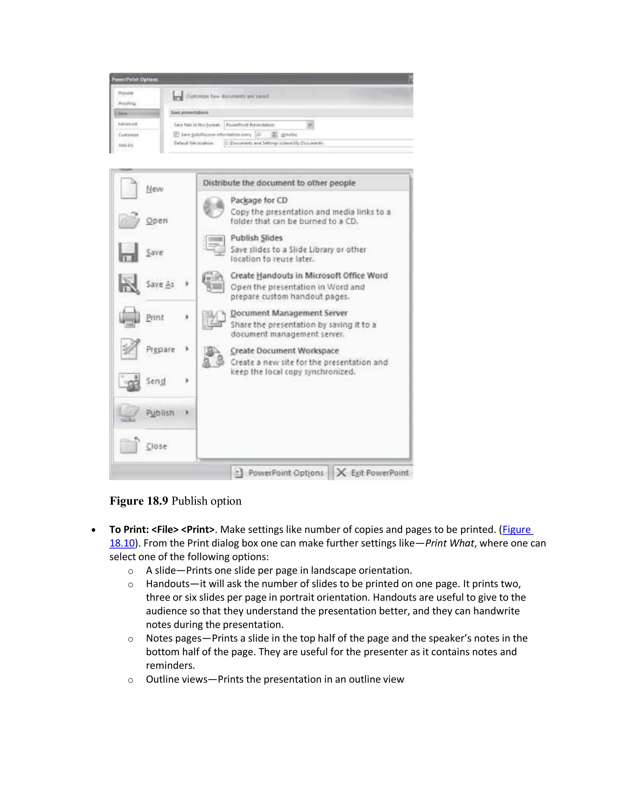 Figure 18.9 Publish option
 To Print: <File> <Print>. Make settings like number of copies and pages to be printed. (Figure
18.10). From the Print dialog box one can make further settings like—Print What, where one can
select one of the following options:
o A slide—Prints one slide per page in landscape orientation.
o Handouts—it will ask the number of slides to be printed on one page. It prints two,
three or six slides per page in portrait orientation. Handouts are useful to give to the
audience so that they understand the presentation better, and they can handwrite
notes during the presentation.
o Notes pages—Prints a slide in the top half of the page and the speaker’s notes in the
bottom half of the page. They are useful for the presenter as it contains notes and
reminders.
o Outline views—Prints the presentation in an outline view
 