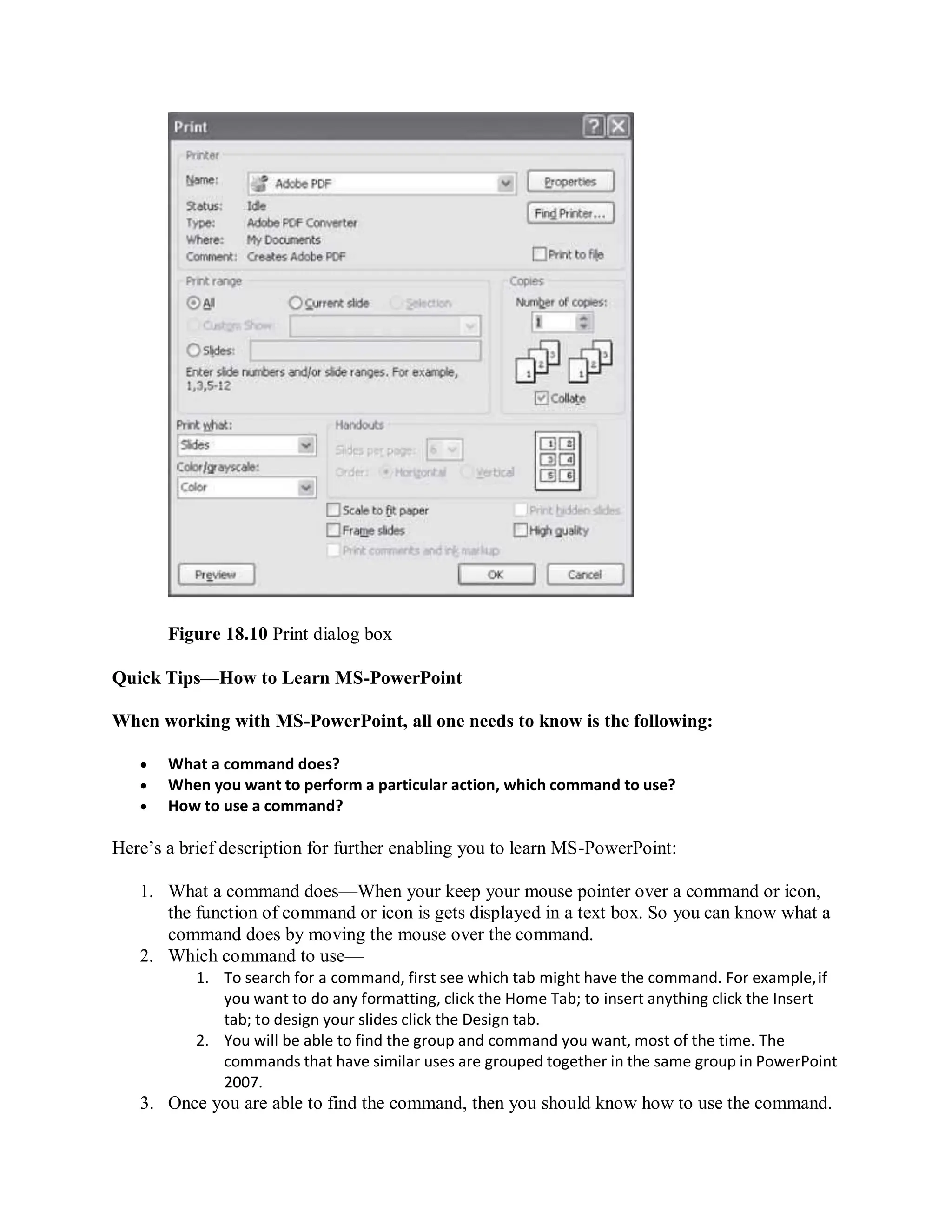 Figure 18.10 Print dialog box
Quick Tips—How to Learn MS-PowerPoint
When working with MS-PowerPoint, all one needs to know is the following:
 What a command does?
 When you want to perform a particular action, which command to use?
 How to use a command?
Here’s a brief description for further enabling you to learn MS-PowerPoint:
1. What a command does—When your keep your mouse pointer over a command or icon,
the function of command or icon is gets displayed in a text box. So you can know what a
command does by moving the mouse over the command.
2. Which command to use—
1. To search for a command, first see which tab might have the command. For example,if
you want to do any formatting, click the Home Tab; to insert anything click the Insert
tab; to design your slides click the Design tab.
2. You will be able to find the group and command you want, most of the time. The
commands that have similar uses are grouped together in the same group in PowerPoint
2007.
3. Once you are able to find the command, then you should know how to use the command.
 