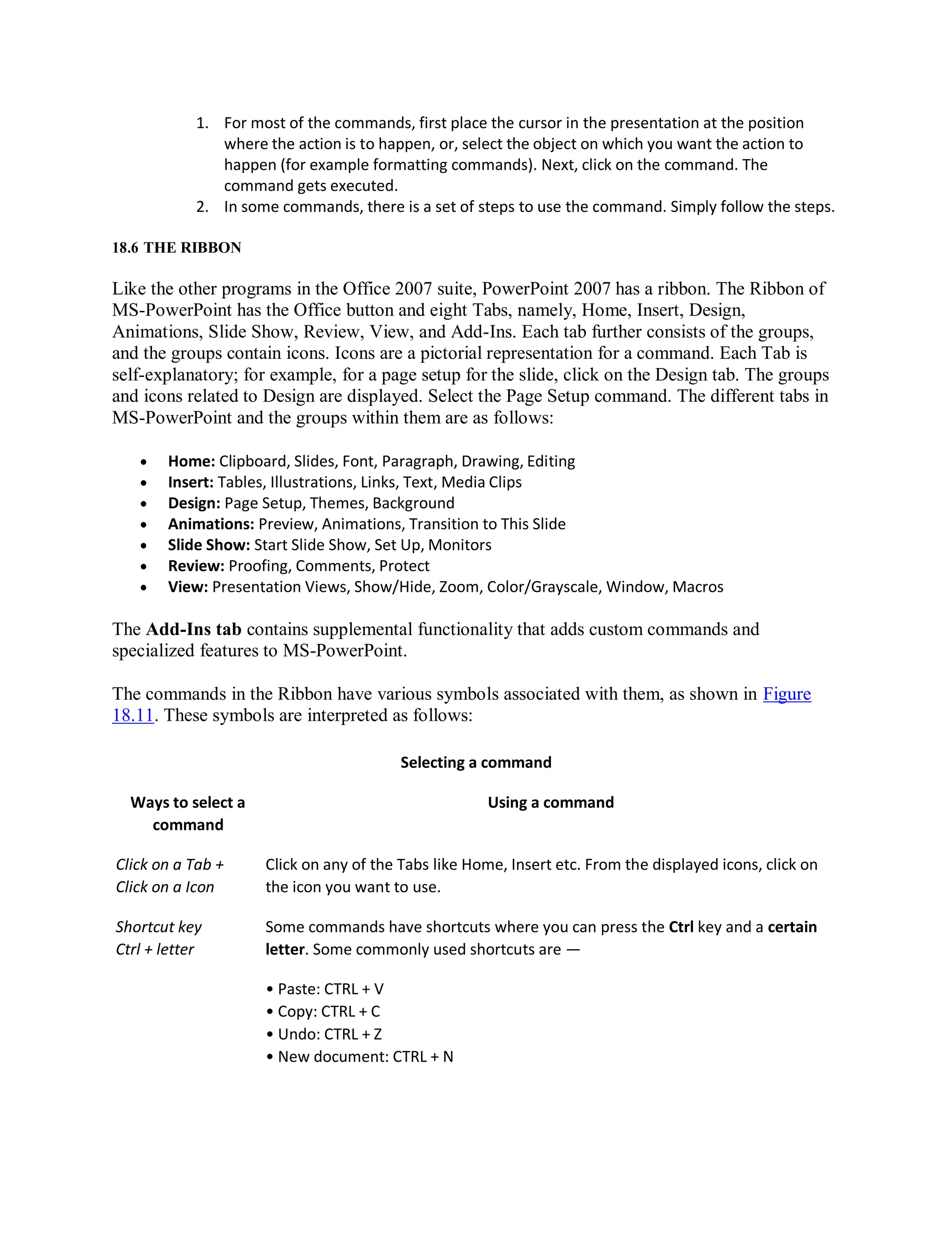 1. For most of the commands, first place the cursor in the presentation at the position
where the action is to happen, or, select the object on which you want the action to
happen (for example formatting commands). Next, click on the command. The
command gets executed.
2. In some commands, there is a set of steps to use the command. Simply follow the steps.
18.6 THE RIBBON
Like the other programs in the Office 2007 suite, PowerPoint 2007 has a ribbon. The Ribbon of
MS-PowerPoint has the Office button and eight Tabs, namely, Home, Insert, Design,
Animations, Slide Show, Review, View, and Add-Ins. Each tab further consists of the groups,
and the groups contain icons. Icons are a pictorial representation for a command. Each Tab is
self-explanatory; for example, for a page setup for the slide, click on the Design tab. The groups
and icons related to Design are displayed. Select the Page Setup command. The different tabs in
MS-PowerPoint and the groups within them are as follows:
 Home: Clipboard, Slides, Font, Paragraph, Drawing, Editing
 Insert: Tables, Illustrations, Links, Text, Media Clips
 Design: Page Setup, Themes, Background
 Animations: Preview, Animations, Transition to This Slide
 Slide Show: Start Slide Show, Set Up, Monitors
 Review: Proofing, Comments, Protect
 View: Presentation Views, Show/Hide, Zoom, Color/Grayscale, Window, Macros
The Add-Ins tab contains supplemental functionality that adds custom commands and
specialized features to MS-PowerPoint.
The commands in the Ribbon have various symbols associated with them, as shown in Figure
18.11. These symbols are interpreted as follows:
Selecting a command
Ways to select a
command
Using a command
Click on a Tab +
Click on a Icon
Click on any of the Tabs like Home, Insert etc. From the displayed icons, click on
the icon you want to use.
Shortcut key
Ctrl + letter
Some commands have shortcuts where you can press the Ctrl key and a certain
letter. Some commonly used shortcuts are —
• Paste: CTRL + V
• Copy: CTRL + C
• Undo: CTRL + Z
• New document: CTRL + N
 