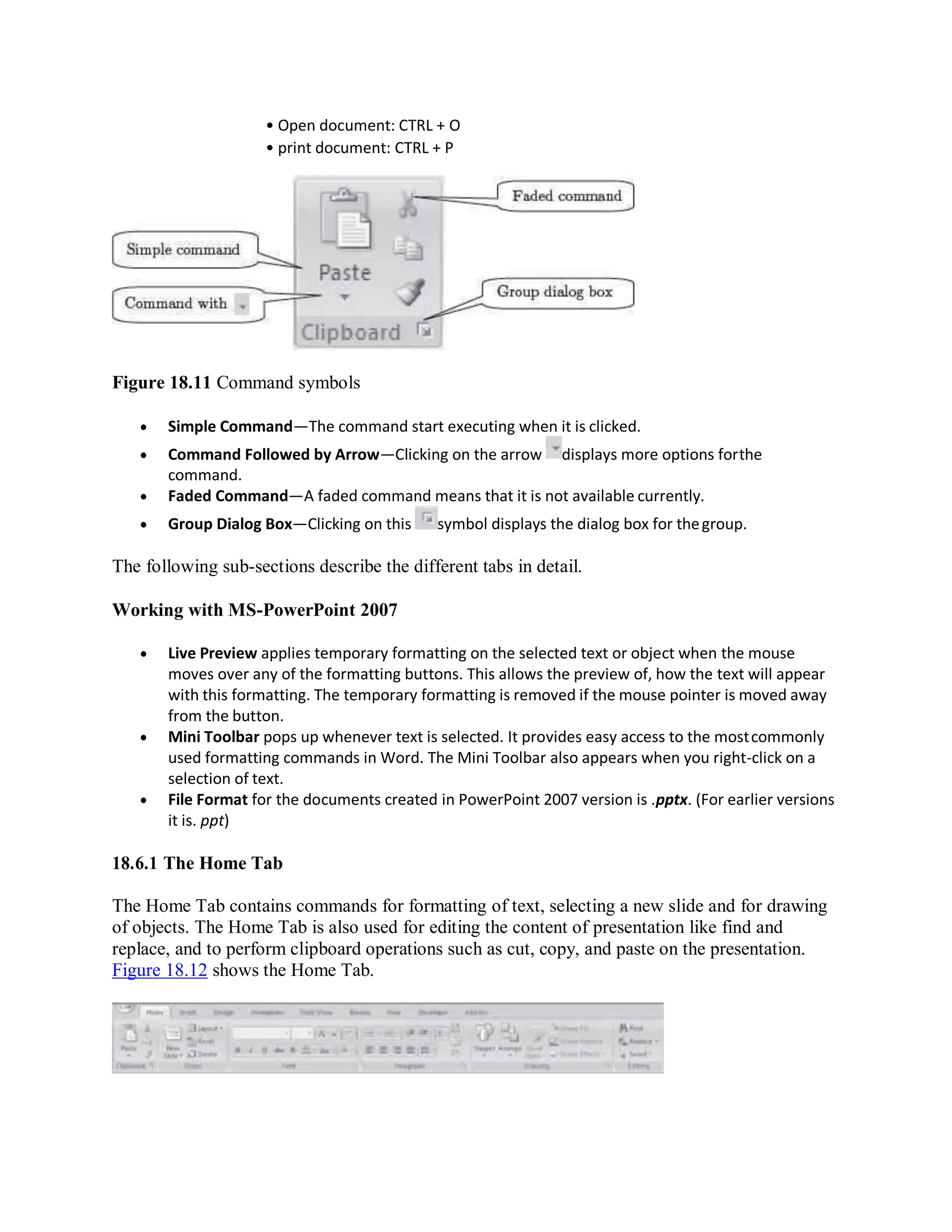 • Open document: CTRL + O
• print document: CTRL + P
Figure 18.11 Command symbols
 Simple Command—The command start executing when it is clicked.
 Command Followed by Arrow—Clicking on the arrow displays more options forthe
command.
 Faded Command—A faded command means that it is not available currently.
 Group Dialog Box—Clicking on this symbol displays the dialog box for thegroup.
The following sub-sections describe the different tabs in detail.
Working with MS-PowerPoint 2007
 Live Preview applies temporary formatting on the selected text or object when the mouse
moves over any of the formatting buttons. This allows the preview of, how the text will appear
with this formatting. The temporary formatting is removed if the mouse pointer is moved away
from the button.
 Mini Toolbar pops up whenever text is selected. It provides easy access to the mostcommonly
used formatting commands in Word. The Mini Toolbar also appears when you right-click on a
selection of text.
 File Format for the documents created in PowerPoint 2007 version is .pptx. (For earlier versions
it is. ppt)
18.6.1 The Home Tab
The Home Tab contains commands for formatting of text, selecting a new slide and for drawing
of objects. The Home Tab is also used for editing the content of presentation like find and
replace, and to perform clipboard operations such as cut, copy, and paste on the presentation.
Figure 18.12 shows the Home Tab.
 