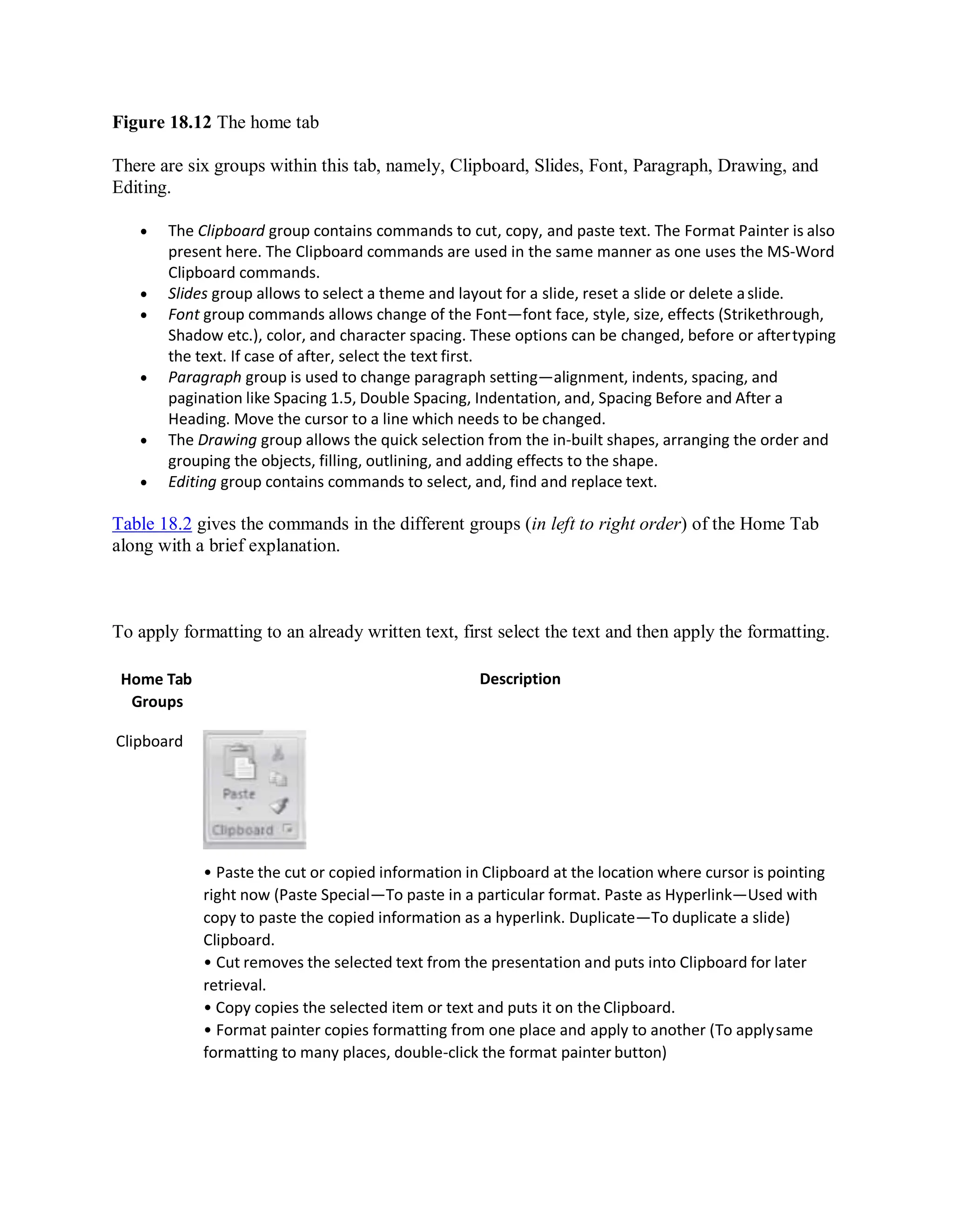 Figure 18.12 The home tab
There are six groups within this tab, namely, Clipboard, Slides, Font, Paragraph, Drawing, and
Editing.
 The Clipboard group contains commands to cut, copy, and paste text. The Format Painter is also
present here. The Clipboard commands are used in the same manner as one uses the MS-Word
Clipboard commands.
 Slides group allows to select a theme and layout for a slide, reset a slide or delete aslide.
 Font group commands allows change of the Font—font face, style, size, effects (Strikethrough,
Shadow etc.), color, and character spacing. These options can be changed, before or aftertyping
the text. If case of after, select the text first.
 Paragraph group is used to change paragraph setting—alignment, indents, spacing, and
pagination like Spacing 1.5, Double Spacing, Indentation, and, Spacing Before and After a
Heading. Move the cursor to a line which needs to be changed.
 The Drawing group allows the quick selection from the in-built shapes, arranging the order and
grouping the objects, filling, outlining, and adding effects to the shape.
 Editing group contains commands to select, and, find and replace text.
Table 18.2 gives the commands in the different groups (in left to right order) of the Home Tab
along with a brief explanation.
To apply formatting to an already written text, first select the text and then apply the formatting.
Home Tab
Groups
Clipboard
Description
• Paste the cut or copied information in Clipboard at the location where cursor is pointing
right now (Paste Special—To paste in a particular format. Paste as Hyperlink—Used with
copy to paste the copied information as a hyperlink. Duplicate—To duplicate a slide)
Clipboard.
• Cut removes the selected text from the presentation and puts into Clipboard for later
retrieval.
• Copy copies the selected item or text and puts it on the Clipboard.
• Format painter copies formatting from one place and apply to another (To applysame
formatting to many places, double-click the format painter button)
 