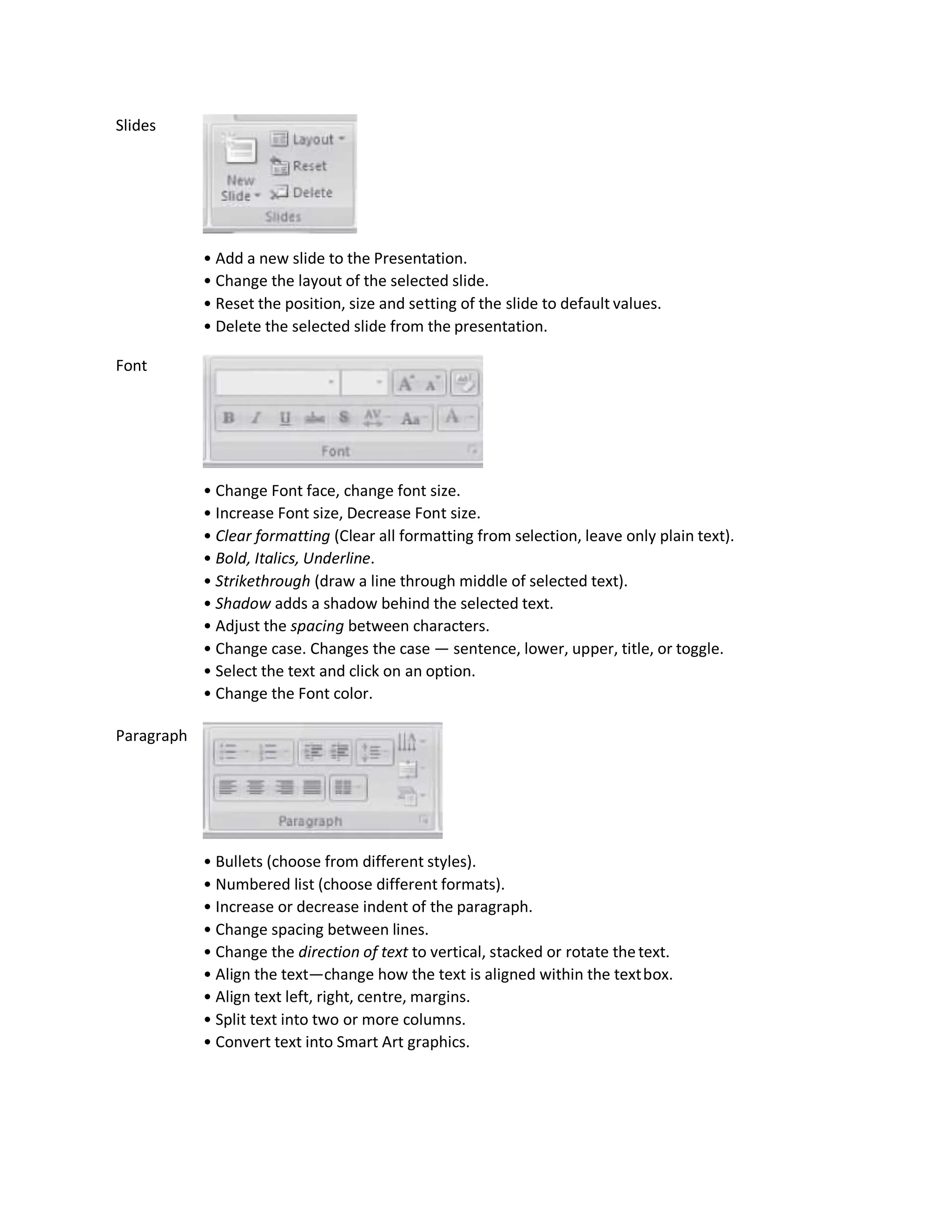 Slides
Font
Paragraph
• Add a new slide to the Presentation.
• Change the layout of the selected slide.
• Reset the position, size and setting of the slide to default values.
• Delete the selected slide from the presentation.
• Change Font face, change font size.
• Increase Font size, Decrease Font size.
• Clear formatting (Clear all formatting from selection, leave only plain text).
• Bold, Italics, Underline.
• Strikethrough (draw a line through middle of selected text).
• Shadow adds a shadow behind the selected text.
• Adjust the spacing between characters.
• Change case. Changes the case — sentence, lower, upper, title, or toggle.
• Select the text and click on an option.
• Change the Font color.
• Bullets (choose from different styles).
• Numbered list (choose different formats).
• Increase or decrease indent of the paragraph.
• Change spacing between lines.
• Change the direction of text to vertical, stacked or rotate thetext.
• Align the text—change how the text is aligned within the textbox.
• Align text left, right, centre, margins.
• Split text into two or more columns.
• Convert text into Smart Art graphics.
 