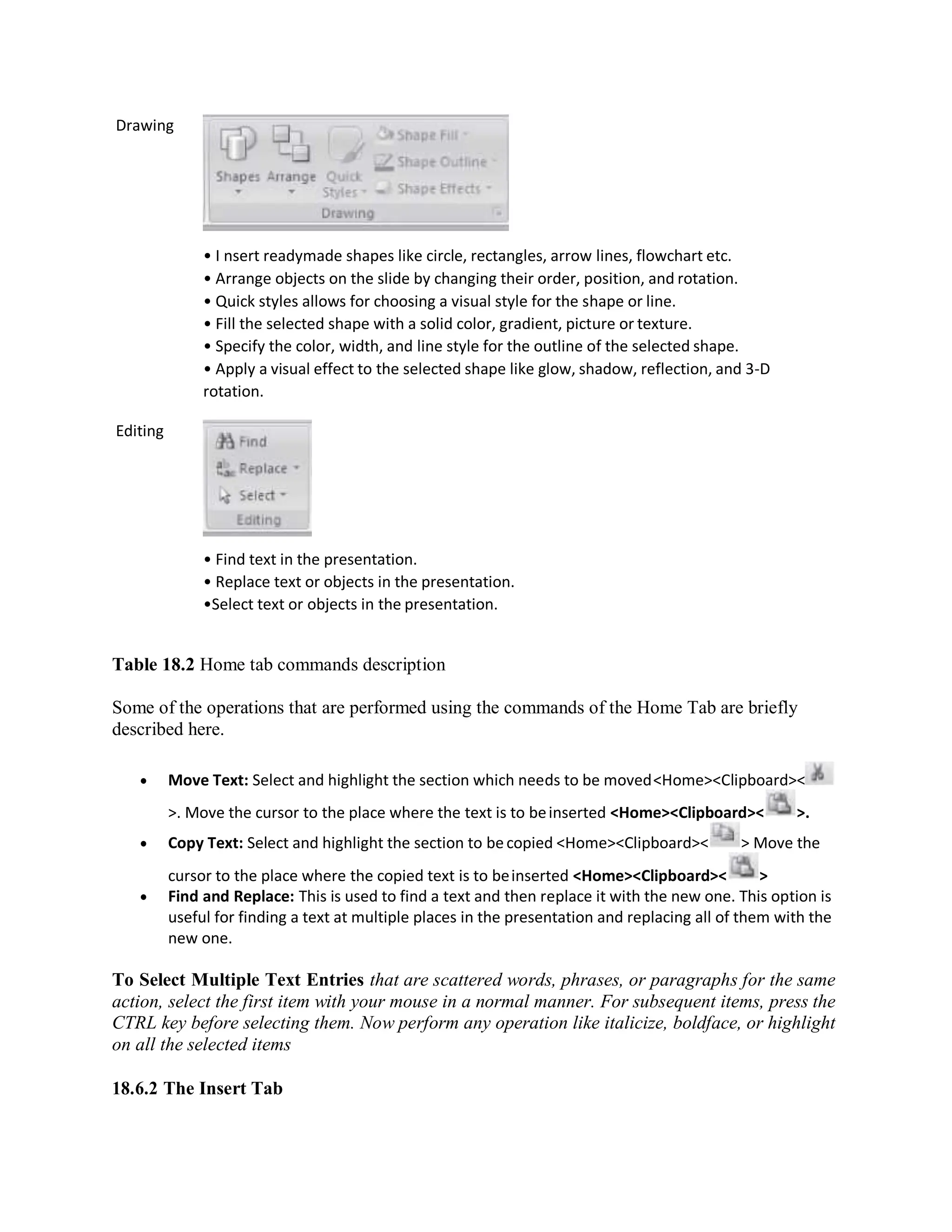 Drawing
Editing
• I nsert readymade shapes like circle, rectangles, arrow lines, flowchart etc.
• Arrange objects on the slide by changing their order, position, and rotation.
• Quick styles allows for choosing a visual style for the shape or line.
• Fill the selected shape with a solid color, gradient, picture or texture.
• Specify the color, width, and line style for the outline of the selected shape.
• Apply a visual effect to the selected shape like glow, shadow, reflection, and 3-D
rotation.
• Find text in the presentation.
• Replace text or objects in the presentation.
•Select text or objects in the presentation.
Table 18.2 Home tab commands description
Some of the operations that are performed using the commands of the Home Tab are briefly
described here.
 Move Text: Select and highlight the section which needs to be moved<Home><Clipboard><
>. Move the cursor to the place where the text is to beinserted <Home><Clipboard>< >.
 Copy Text: Select and highlight the section to becopied <Home><Clipboard>< > Move the
cursor to the place where the copied text is to beinserted <Home><Clipboard>< >
 Find and Replace: This is used to find a text and then replace it with the new one. This option is
useful for finding a text at multiple places in the presentation and replacing all of them with the
new one.
To Select Multiple Text Entries that are scattered words, phrases, or paragraphs for the same
action, select the first item with your mouse in a normal manner. For subsequent items, press the
CTRL key before selecting them. Now perform any operation like italicize, boldface, or highlight
on all the selected items
18.6.2 The Insert Tab
 