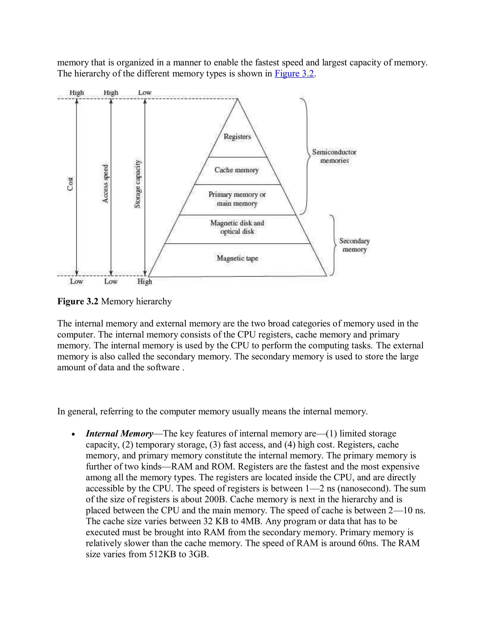memory that is organized in a manner to enable the fastest speed and largest capacity of memory.
The hierarchy of the different memory types is shown in Figure 3.2.
Figure 3.2 Memory hierarchy
The internal memory and external memory are the two broad categories of memory used in the
computer. The internal memory consists of the CPU registers, cache memory and primary
memory. The internal memory is used by the CPU to perform the computing tasks. The external
memory is also called the secondary memory. The secondary memory is used to store the large
amount of data and the software .
In general, referring to the computer memory usually means the internal memory.
 Internal Memory—The key features of internal memory are—(1) limited storage
capacity, (2) temporary storage, (3) fast access, and (4) high cost. Registers, cache
memory, and primary memory constitute the internal memory. The primary memory is
further of two kinds—RAM and ROM. Registers are the fastest and the most expensive
among all the memory types. The registers are located inside the CPU, and are directly
accessible by the CPU. The speed of registers is between 1—2 ns (nanosecond). The sum
of the size of registers is about 200B. Cache memory is next in the hierarchy and is
placed between the CPU and the main memory. The speed of cache is between 2—10 ns.
The cache size varies between 32 KB to 4MB. Any program or data that has to be
executed must be brought into RAM from the secondary memory. Primary memory is
relatively slower than the cache memory. The speed of RAM is around 60ns. The RAM
size varies from 512KB to 3GB.
 