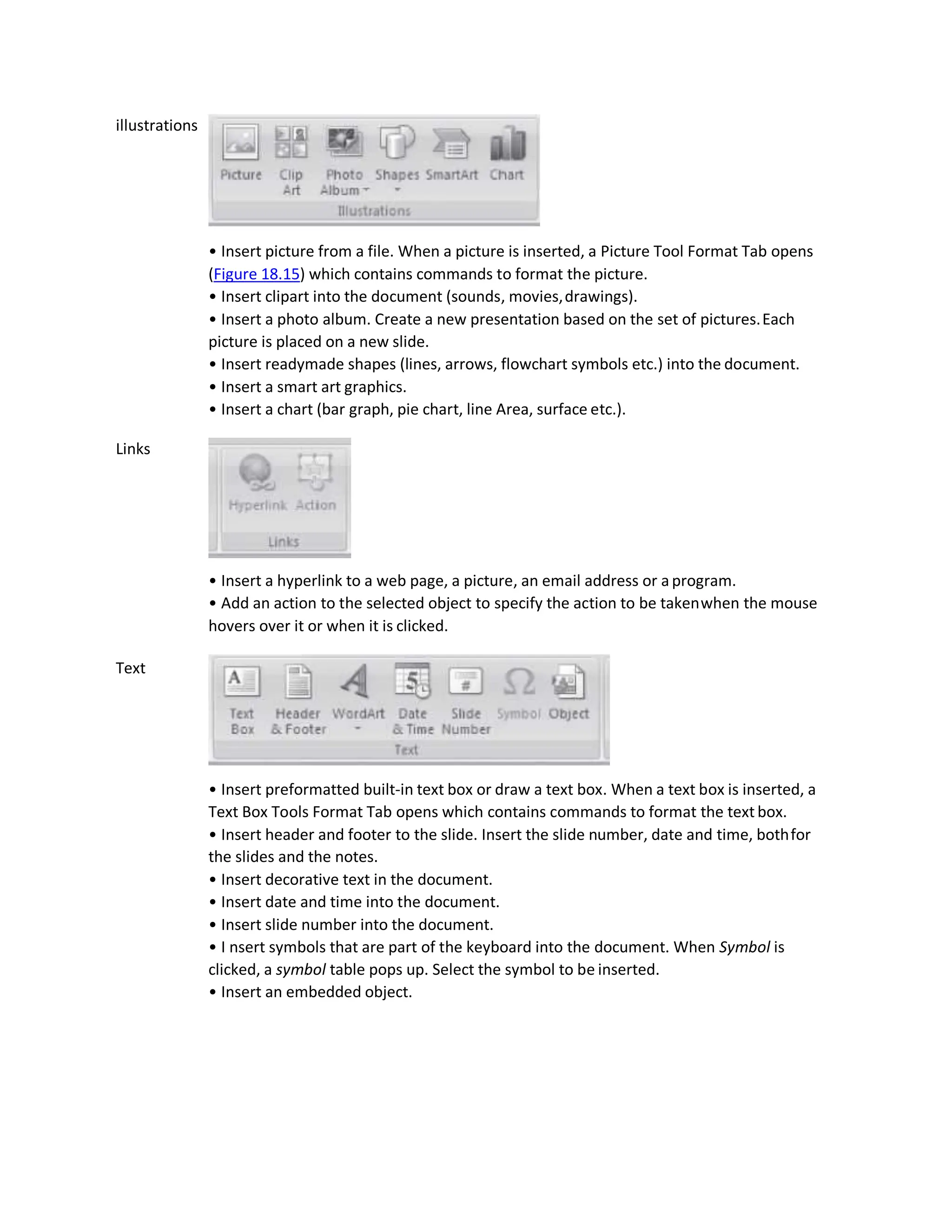 illustrations
Links
Text
• Insert picture from a file. When a picture is inserted, a Picture Tool Format Tab opens
(Figure 18.15) which contains commands to format the picture.
• Insert clipart into the document (sounds, movies,drawings).
• Insert a photo album. Create a new presentation based on the set of pictures.Each
picture is placed on a new slide.
• Insert readymade shapes (lines, arrows, flowchart symbols etc.) into the document.
• Insert a smart art graphics.
• Insert a chart (bar graph, pie chart, line Area, surface etc.).
• Insert a hyperlink to a web page, a picture, an email address or a program.
• Add an action to the selected object to specify the action to be takenwhen the mouse
hovers over it or when it is clicked.
• Insert preformatted built-in text box or draw a text box. When a text box is inserted, a
Text Box Tools Format Tab opens which contains commands to format the text box.
• Insert header and footer to the slide. Insert the slide number, date and time, bothfor
the slides and the notes.
• Insert decorative text in the document.
• Insert date and time into the document.
• Insert slide number into the document.
• I nsert symbols that are part of the keyboard into the document. When Symbol is
clicked, a symbol table pops up. Select the symbol to be inserted.
• Insert an embedded object.
 