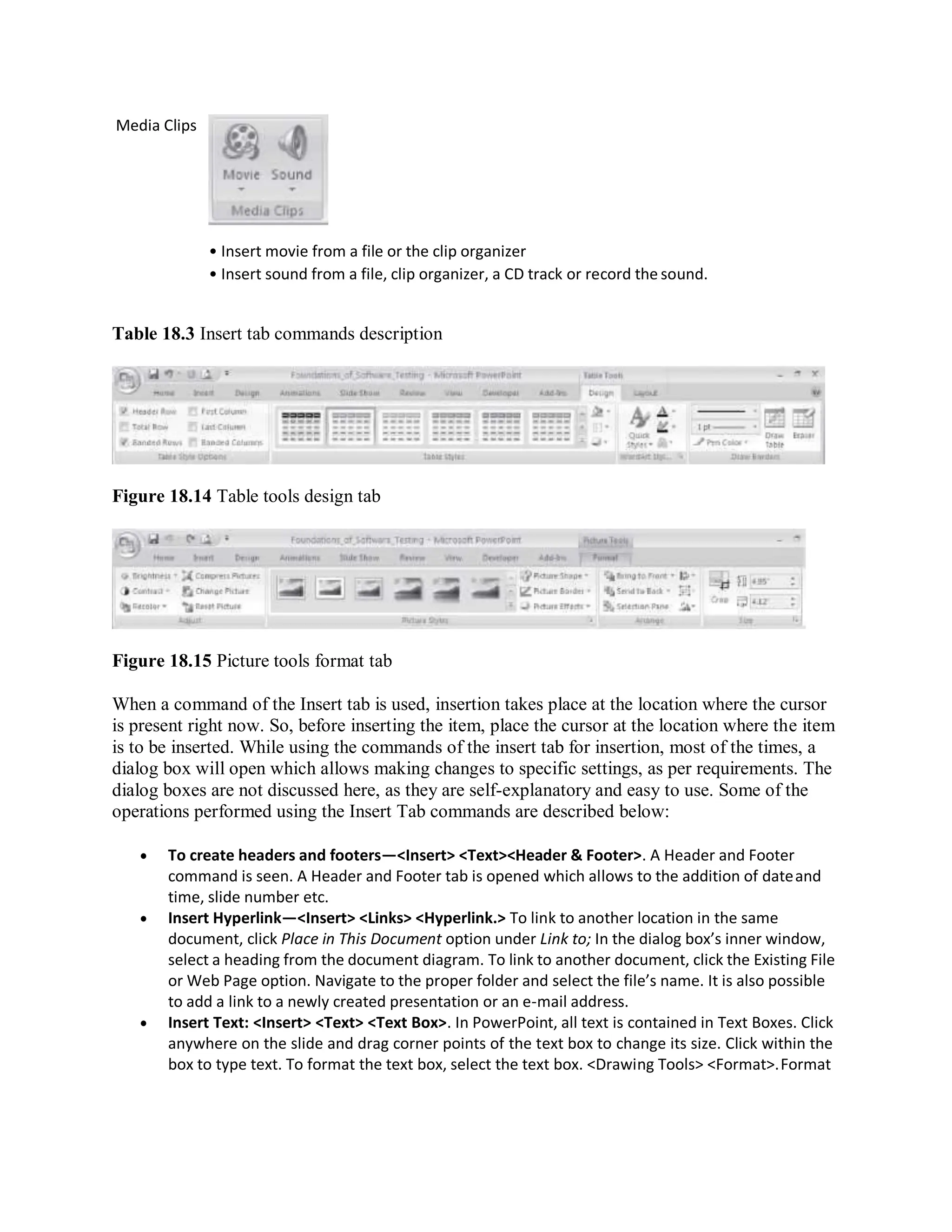 Media Clips
• Insert movie from a file or the clip organizer
• Insert sound from a file, clip organizer, a CD track or record the sound.
Table 18.3 Insert tab commands description
Figure 18.14 Table tools design tab
Figure 18.15 Picture tools format tab
When a command of the Insert tab is used, insertion takes place at the location where the cursor
is present right now. So, before inserting the item, place the cursor at the location where the item
is to be inserted. While using the commands of the insert tab for insertion, most of the times, a
dialog box will open which allows making changes to specific settings, as per requirements. The
dialog boxes are not discussed here, as they are self-explanatory and easy to use. Some of the
operations performed using the Insert Tab commands are described below:
 To create headers and footers—<Insert> <Text><Header & Footer>. A Header and Footer
command is seen. A Header and Footer tab is opened which allows to the addition of dateand
time, slide number etc.
 Insert Hyperlink—<Insert> <Links> <Hyperlink.> To link to another location in the same
document, click Place in This Document option under Link to; In the dialog box’s inner window,
select a heading from the document diagram. To link to another document, click the Existing File
or Web Page option. Navigate to the proper folder and select the file’s name. It is also possible
to add a link to a newly created presentation or an e-mail address.
 Insert Text: <Insert> <Text> <Text Box>. In PowerPoint, all text is contained in Text Boxes. Click
anywhere on the slide and drag corner points of the text box to change its size. Click within the
box to type text. To format the text box, select the text box. <Drawing Tools> <Format>.Format
 