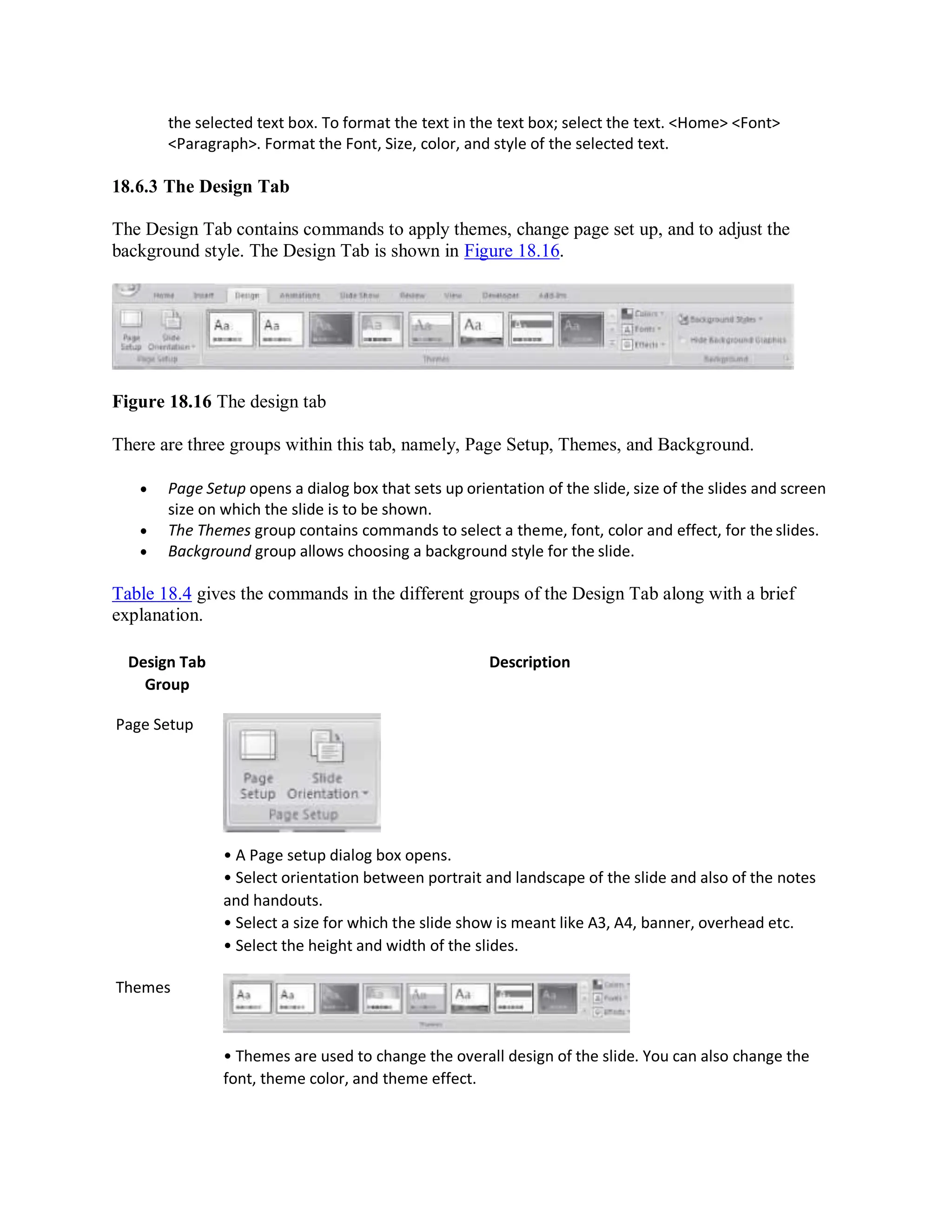 the selected text box. To format the text in the text box; select the text. <Home> <Font>
<Paragraph>. Format the Font, Size, color, and style of the selected text.
18.6.3 The Design Tab
The Design Tab contains commands to apply themes, change page set up, and to adjust the
background style. The Design Tab is shown in Figure 18.16.
Figure 18.16 The design tab
There are three groups within this tab, namely, Page Setup, Themes, and Background.
 Page Setup opens a dialog box that sets up orientation of the slide, size of the slides and screen
size on which the slide is to be shown.
 The Themes group contains commands to select a theme, font, color and effect, for the slides.
 Background group allows choosing a background style for the slide.
Table 18.4 gives the commands in the different groups of the Design Tab along with a brief
explanation.
Design Tab
Group
Page Setup
Themes
Description
• A Page setup dialog box opens.
• Select orientation between portrait and landscape of the slide and also of the notes
and handouts.
• Select a size for which the slide show is meant like A3, A4, banner, overhead etc.
• Select the height and width of the slides.
• Themes are used to change the overall design of the slide. You can also change the
font, theme color, and theme effect.
 