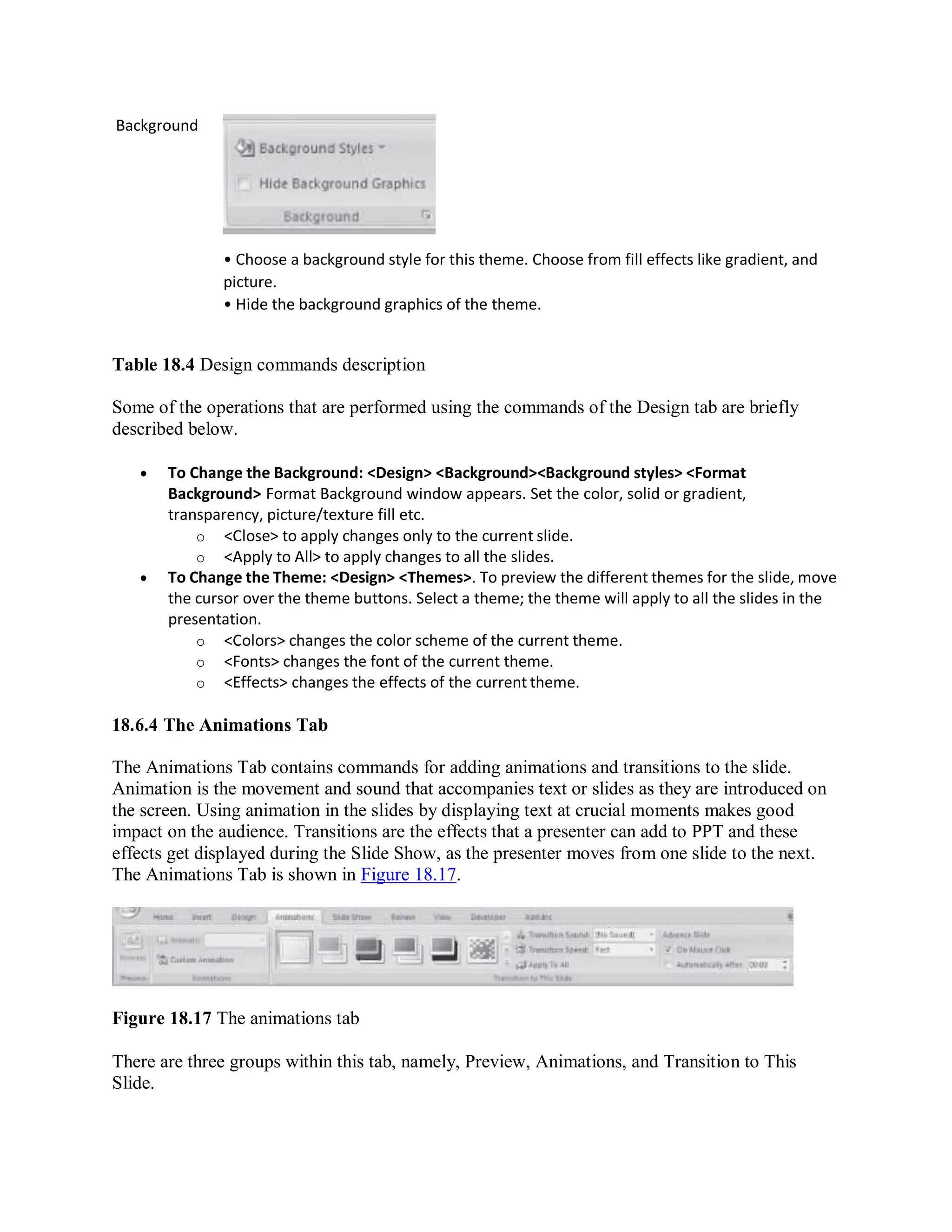 Background
• Choose a background style for this theme. Choose from fill effects like gradient, and
picture.
• Hide the background graphics of the theme.
Table 18.4 Design commands description
Some of the operations that are performed using the commands of the Design tab are briefly
described below.
 To Change the Background: <Design> <Background><Background styles> <Format
Background> Format Background window appears. Set the color, solid or gradient,
transparency, picture/texture fill etc.
o <Close> to apply changes only to the current slide.
o <Apply to All> to apply changes to all the slides.
 To Change the Theme: <Design> <Themes>. To preview the different themes for the slide, move
the cursor over the theme buttons. Select a theme; the theme will apply to all the slides in the
presentation.
o <Colors> changes the color scheme of the current theme.
o <Fonts> changes the font of the current theme.
o <Effects> changes the effects of the current theme.
18.6.4 The Animations Tab
The Animations Tab contains commands for adding animations and transitions to the slide.
Animation is the movement and sound that accompanies text or slides as they are introduced on
the screen. Using animation in the slides by displaying text at crucial moments makes good
impact on the audience. Transitions are the effects that a presenter can add to PPT and these
effects get displayed during the Slide Show, as the presenter moves from one slide to the next.
The Animations Tab is shown in Figure 18.17.
Figure 18.17 The animations tab
There are three groups within this tab, namely, Preview, Animations, and Transition to This
Slide.
 