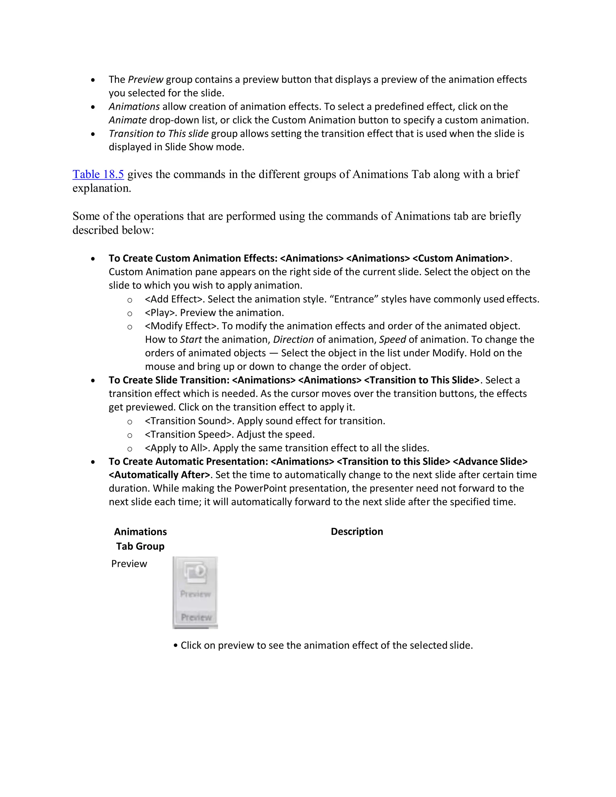  The Preview group contains a preview button that displays a preview of the animation effects
you selected for the slide.
 Animations allow creation of animation effects. To select a predefined effect, click on the
Animate drop-down list, or click the Custom Animation button to specify a custom animation.
 Transition to This slide group allows setting the transition effect that is used when the slide is
displayed in Slide Show mode.
Table 18.5 gives the commands in the different groups of Animations Tab along with a brief
explanation.
Some of the operations that are performed using the commands of Animations tab are briefly
described below:
 To Create Custom Animation Effects: <Animations> <Animations> <Custom Animation>.
Custom Animation pane appears on the right side of the current slide. Select the object on the
slide to which you wish to apply animation.
o <Add Effect>. Select the animation style. “Entrance” styles have commonly used effects.
o <Play>. Preview the animation.
o <Modify Effect>. To modify the animation effects and order of the animated object.
How to Start the animation, Direction of animation, Speed of animation. To change the
orders of animated objects — Select the object in the list under Modify. Hold on the
mouse and bring up or down to change the order of object.
 To Create Slide Transition: <Animations> <Animations> <Transition to This Slide>. Select a
transition effect which is needed. As the cursor moves over the transition buttons, the effects
get previewed. Click on the transition effect to apply it.
o <Transition Sound>. Apply sound effect for transition.
o <Transition Speed>. Adjust the speed.
o <Apply to All>. Apply the same transition effect to all the slides.
 To Create Automatic Presentation: <Animations> <Transition to this Slide> <Advance Slide>
<Automatically After>. Set the time to automatically change to the next slide after certain time
duration. While making the PowerPoint presentation, the presenter need not forward to the
next slide each time; it will automatically forward to the next slide after the specified time.
Animations
Tab Group
Preview
Description
• Click on preview to see the animation effect of the selected slide.
 