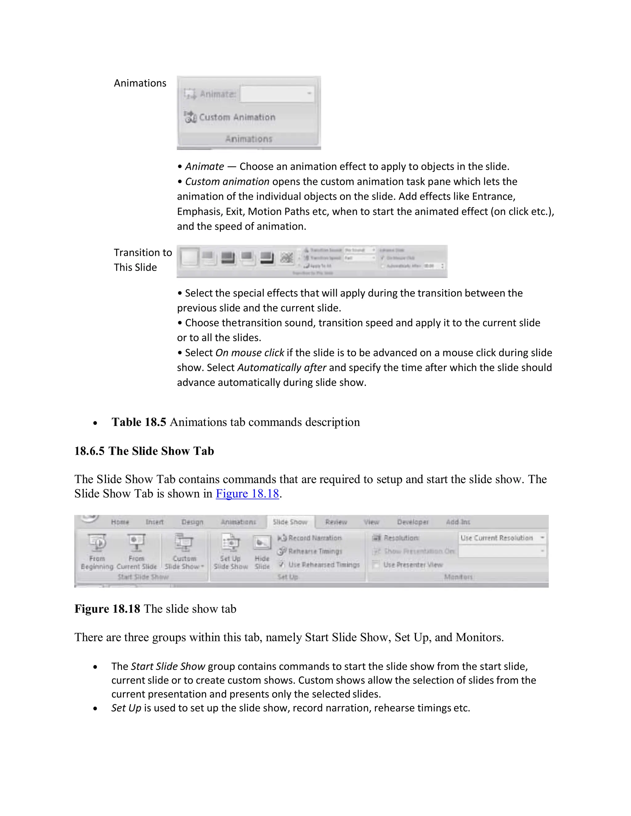 Animations
Transition to
This Slide
• Animate — Choose an animation effect to apply to objects in the slide.
• Custom animation opens the custom animation task pane which lets the
animation of the individual objects on the slide. Add effects like Entrance,
Emphasis, Exit, Motion Paths etc, when to start the animated effect (on click etc.),
and the speed of animation.
• Select the special effects that will apply during the transition between the
previous slide and the current slide.
• Choose thetransition sound, transition speed and apply it to the current slide
or to all the slides.
• Select On mouse click if the slide is to be advanced on a mouse click during slide
show. Select Automatically after and specify the time after which the slide should
advance automatically during slide show.
 Table 18.5 Animations tab commands description
18.6.5 The Slide Show Tab
The Slide Show Tab contains commands that are required to setup and start the slide show. The
Slide Show Tab is shown in Figure 18.18.
Figure 18.18 The slide show tab
There are three groups within this tab, namely Start Slide Show, Set Up, and Monitors.
 The Start Slide Show group contains commands to start the slide show from the start slide,
current slide or to create custom shows. Custom shows allow the selection of slides from the
current presentation and presents only the selected slides.
 Set Up is used to set up the slide show, record narration, rehearse timings etc.
 