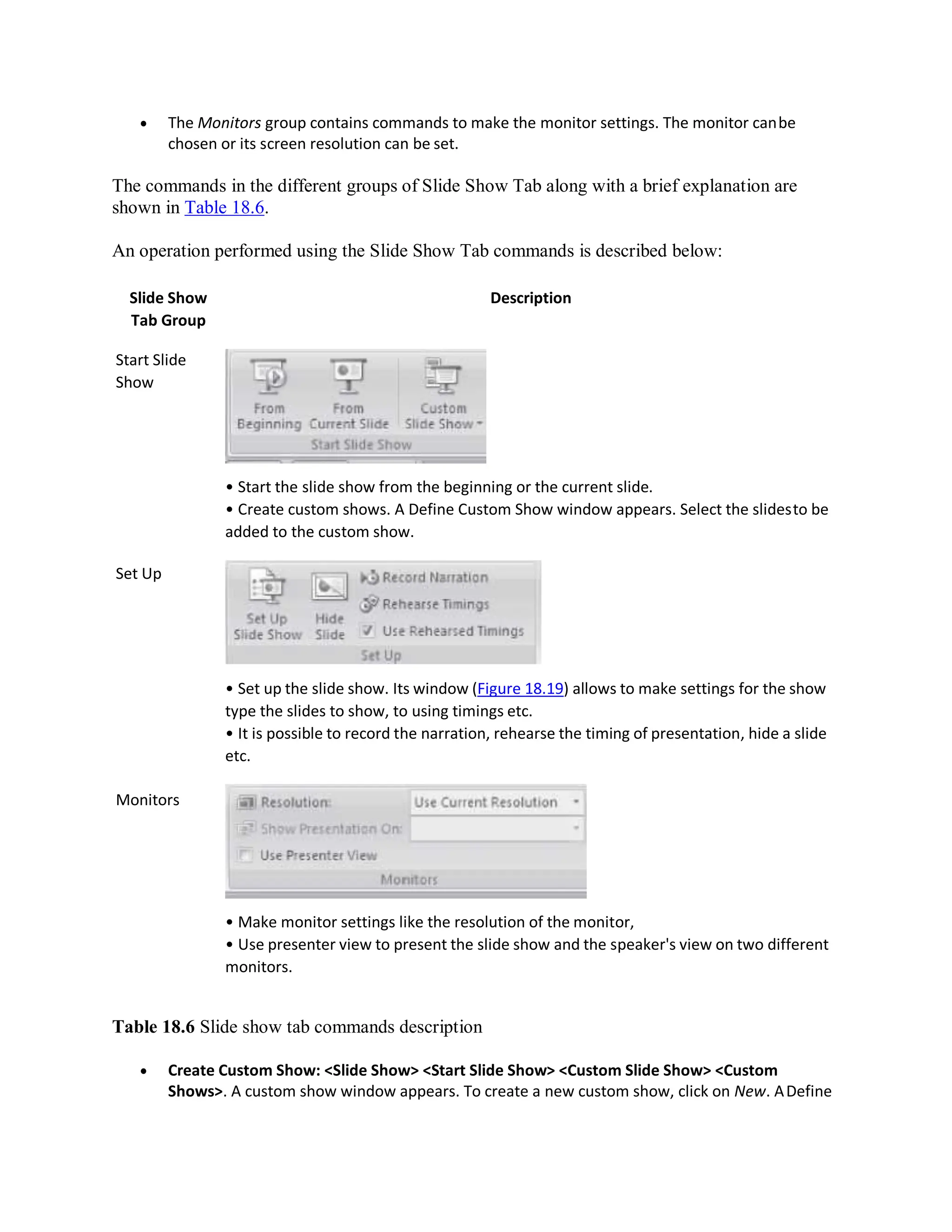  The Monitors group contains commands to make the monitor settings. The monitor canbe
chosen or its screen resolution can be set.
The commands in the different groups of Slide Show Tab along with a brief explanation are
shown in Table 18.6.
An operation performed using the Slide Show Tab commands is described below:
Slide Show
Tab Group
Start Slide
Show
Set Up
Monitors
Description
• Start the slide show from the beginning or the current slide.
• Create custom shows. A Define Custom Show window appears. Select the slidesto be
added to the custom show.
• Set up the slide show. Its window (Figure 18.19) allows to make settings for the show
type the slides to show, to using timings etc.
• It is possible to record the narration, rehearse the timing of presentation, hide a slide
etc.
• Make monitor settings like the resolution of the monitor,
• Use presenter view to present the slide show and the speaker's view on two different
monitors.
Table 18.6 Slide show tab commands description
 Create Custom Show: <Slide Show> <Start Slide Show> <Custom Slide Show> <Custom
Shows>. A custom show window appears. To create a new custom show, click on New. ADefine
 