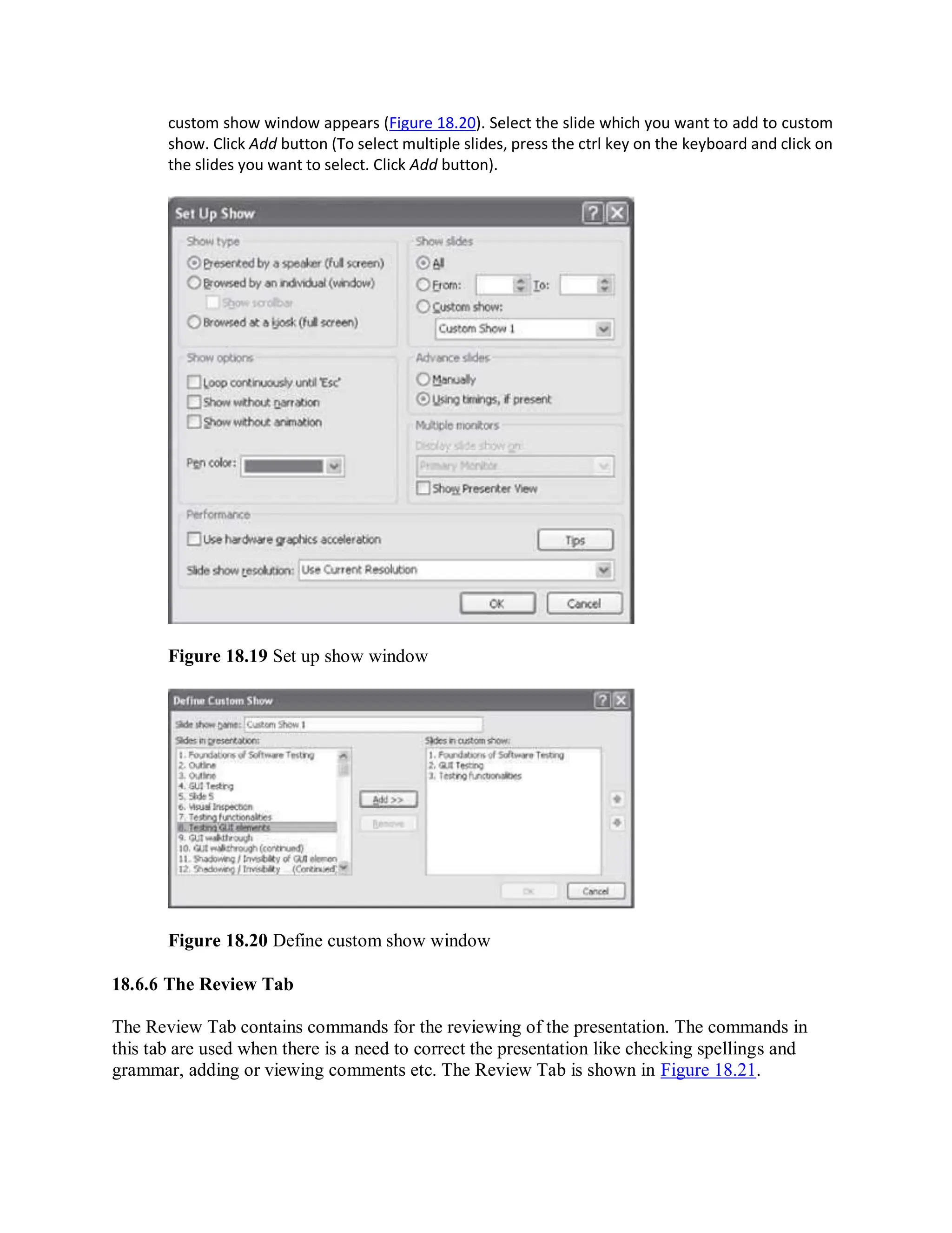 custom show window appears (Figure 18.20). Select the slide which you want to add to custom
show. Click Add button (To select multiple slides, press the ctrl key on the keyboard and click on
the slides you want to select. Click Add button).
Figure 18.19 Set up show window
Figure 18.20 Define custom show window
18.6.6 The Review Tab
The Review Tab contains commands for the reviewing of the presentation. The commands in
this tab are used when there is a need to correct the presentation like checking spellings and
grammar, adding or viewing comments etc. The Review Tab is shown in Figure 18.21.
 