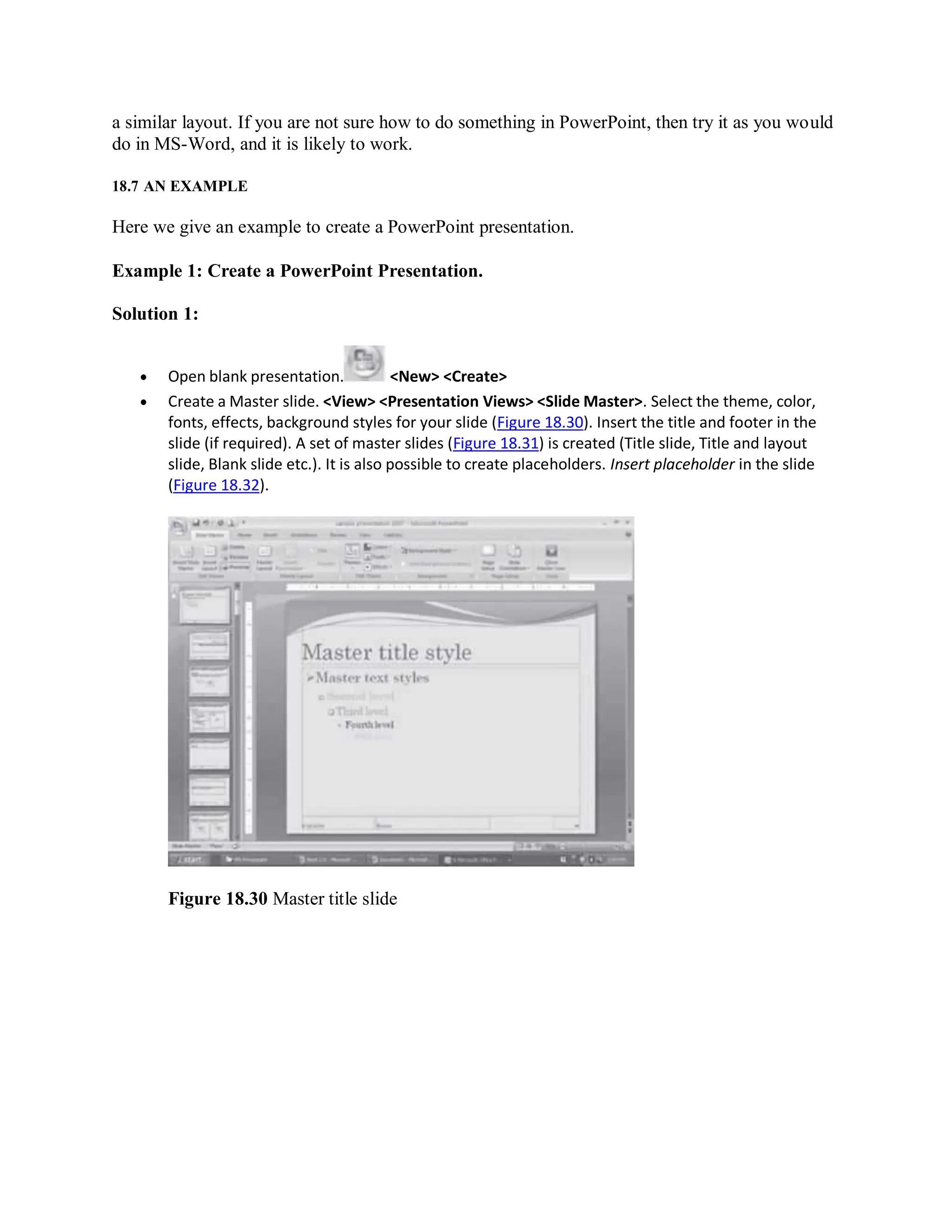 a similar layout. If you are not sure how to do something in PowerPoint, then try it as you would
do in MS-Word, and it is likely to work.
18.7 AN EXAMPLE
Here we give an example to create a PowerPoint presentation.
Example 1: Create a PowerPoint Presentation.
Solution 1:
 Open blank presentation. <New> <Create>
 Create a Master slide. <View> <Presentation Views> <Slide Master>. Select the theme, color,
fonts, effects, background styles for your slide (Figure 18.30). Insert the title and footer in the
slide (if required). A set of master slides (Figure 18.31) is created (Title slide, Title and layout
slide, Blank slide etc.). It is also possible to create placeholders. Insert placeholder in the slide
(Figure 18.32).
Figure 18.30 Master title slide
 