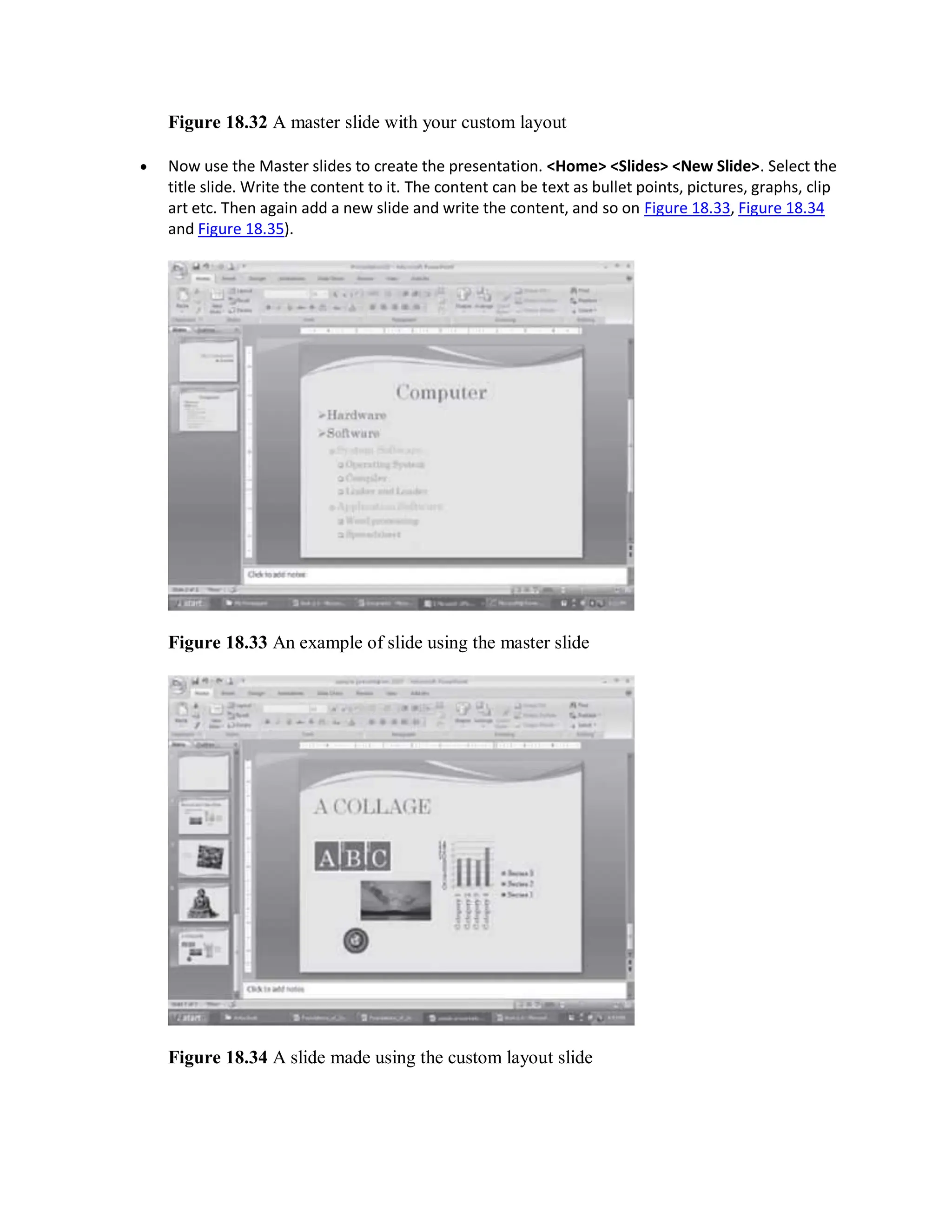 Figure 18.32 A master slide with your custom layout
 Now use the Master slides to create the presentation. <Home> <Slides> <New Slide>. Select the
title slide. Write the content to it. The content can be text as bullet points, pictures, graphs, clip
art etc. Then again add a new slide and write the content, and so on Figure 18.33, Figure 18.34
and Figure 18.35).
Figure 18.33 An example of slide using the master slide
Figure 18.34 A slide made using the custom layout slide
 