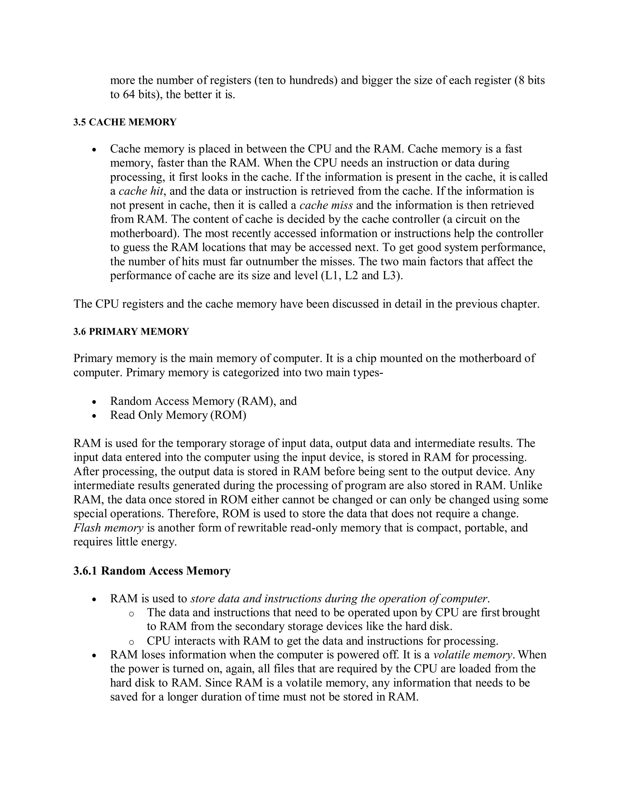 more the number of registers (ten to hundreds) and bigger the size of each register (8 bits
to 64 bits), the better it is.
3.5 CACHE MEMORY
 Cache memory is placed in between the CPU and the RAM. Cache memory is a fast
memory, faster than the RAM. When the CPU needs an instruction or data during
processing, it first looks in the cache. If the information is present in the cache, it is called
a cache hit, and the data or instruction is retrieved from the cache. If the information is
not present in cache, then it is called a cache miss and the information is then retrieved
from RAM. The content of cache is decided by the cache controller (a circuit on the
motherboard). The most recently accessed information or instructions help the controller
to guess the RAM locations that may be accessed next. To get good system performance,
the number of hits must far outnumber the misses. The two main factors that affect the
performance of cache are its size and level (L1, L2 and L3).
The CPU registers and the cache memory have been discussed in detail in the previous chapter.
3.6 PRIMARY MEMORY
Primary memory is the main memory of computer. It is a chip mounted on the motherboard of
computer. Primary memory is categorized into two main types-
 Random Access Memory (RAM), and
 Read Only Memory (ROM)
RAM is used for the temporary storage of input data, output data and intermediate results. The
input data entered into the computer using the input device, is stored in RAM for processing.
After processing, the output data is stored in RAM before being sent to the output device. Any
intermediate results generated during the processing of program are also stored in RAM. Unlike
RAM, the data once stored in ROM either cannot be changed or can only be changed using some
special operations. Therefore, ROM is used to store the data that does not require a change.
Flash memory is another form of rewritable read-only memory that is compact, portable, and
requires little energy.
3.6.1 Random Access Memory
 RAM is used to store data and instructions during the operation of computer.
o The data and instructions that need to be operated upon by CPU are first brought
to RAM from the secondary storage devices like the hard disk.
o CPU interacts with RAM to get the data and instructions for processing.
 RAM loses information when the computer is powered off. It is a volatile memory. When
the power is turned on, again, all files that are required by the CPU are loaded from the
hard disk to RAM. Since RAM is a volatile memory, any information that needs to be
saved for a longer duration of time must not be stored in RAM.
 