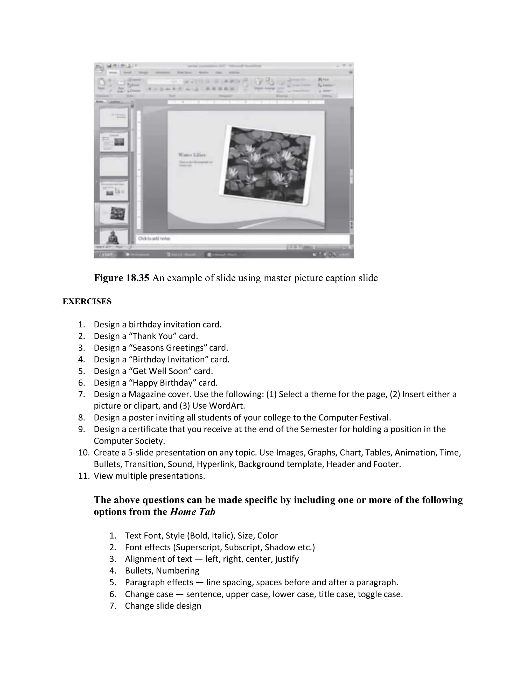 Figure 18.35 An example of slide using master picture caption slide
EXERCISES
1. Design a birthday invitation card.
2. Design a “Thank You” card.
3. Design a “Seasons Greetings” card.
4. Design a “Birthday Invitation” card.
5. Design a “Get Well Soon” card.
6. Design a “Happy Birthday” card.
7. Design a Magazine cover. Use the following: (1) Select a theme for the page, (2) Insert either a
picture or clipart, and (3) Use WordArt.
8. Design a poster inviting all students of your college to the Computer Festival.
9. Design a certificate that you receive at the end of the Semester for holding a position in the
Computer Society.
10. Create a 5-slide presentation on any topic. Use Images, Graphs, Chart, Tables, Animation, Time,
Bullets, Transition, Sound, Hyperlink, Background template, Header and Footer.
11. View multiple presentations.
The above questions can be made specific by including one or more of the following
options from the Home Tab
1. Text Font, Style (Bold, Italic), Size, Color
2. Font effects (Superscript, Subscript, Shadow etc.)
3. Alignment of text — left, right, center, justify
4. Bullets, Numbering
5. Paragraph effects — line spacing, spaces before and after a paragraph.
6. Change case — sentence, upper case, lower case, title case, toggle case.
7. Change slide design
 