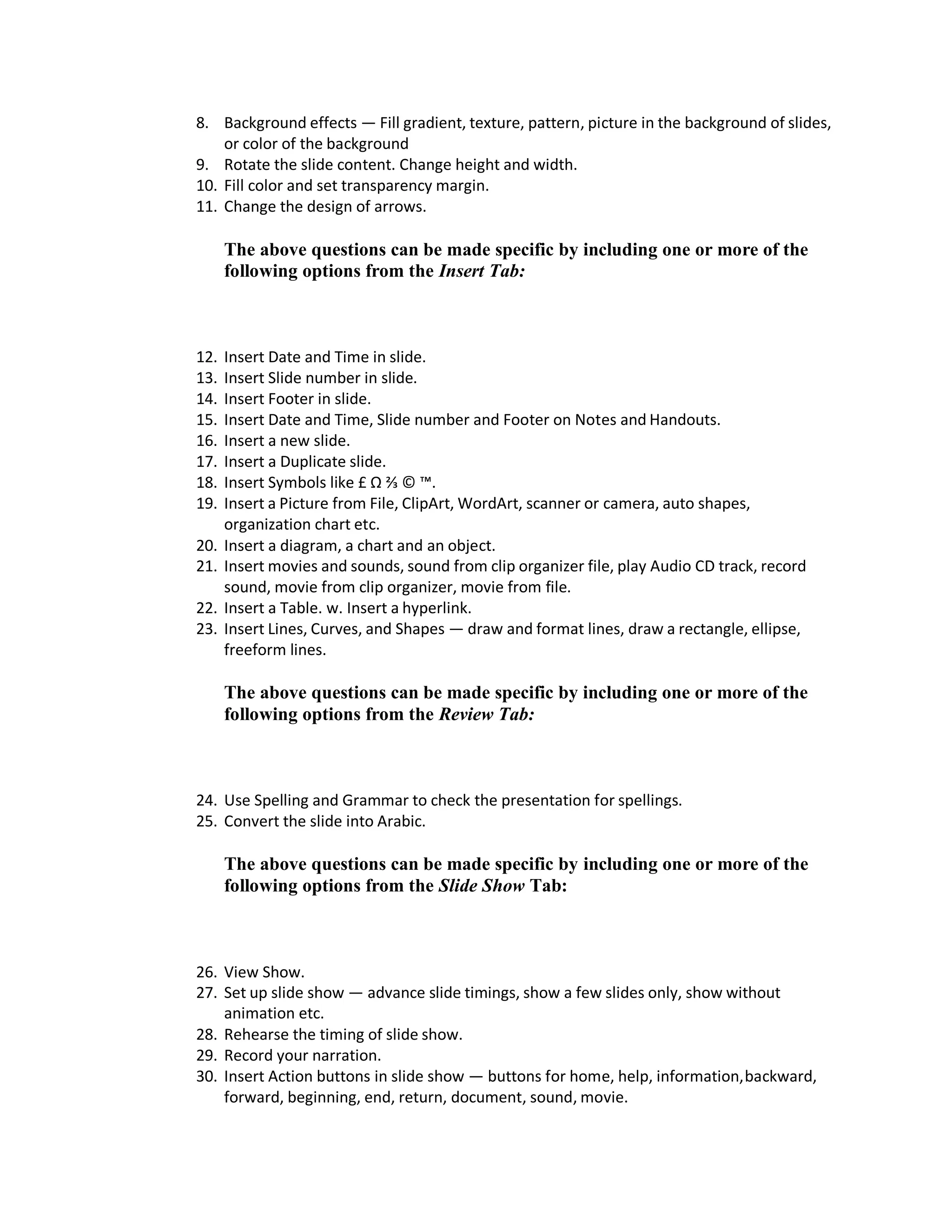 8. Background effects — Fill gradient, texture, pattern, picture in the background of slides,
or color of the background
9. Rotate the slide content. Change height and width.
10. Fill color and set transparency margin.
11. Change the design of arrows.
The above questions can be made specific by including one or more of the
following options from the Insert Tab:
12. Insert Date and Time in slide.
13. Insert Slide number in slide.
14. Insert Footer in slide.
15. Insert Date and Time, Slide number and Footer on Notes and Handouts.
16. Insert a new slide.
17. Insert a Duplicate slide.
18. Insert Symbols like £ Ω ⅔ © ™.
19. Insert a Picture from File, ClipArt, WordArt, scanner or camera, auto shapes,
organization chart etc.
20. Insert a diagram, a chart and an object.
21. Insert movies and sounds, sound from clip organizer file, play Audio CD track, record
sound, movie from clip organizer, movie from file.
22. Insert a Table. w. Insert a hyperlink.
23. Insert Lines, Curves, and Shapes — draw and format lines, draw a rectangle, ellipse,
freeform lines.
The above questions can be made specific by including one or more of the
following options from the Review Tab:
24. Use Spelling and Grammar to check the presentation for spellings.
25. Convert the slide into Arabic.
The above questions can be made specific by including one or more of the
following options from the Slide Show Tab:
26. View Show.
27. Set up slide show — advance slide timings, show a few slides only, show without
animation etc.
28. Rehearse the timing of slide show.
29. Record your narration.
30. Insert Action buttons in slide show — buttons for home, help, information,backward,
forward, beginning, end, return, document, sound, movie.
 