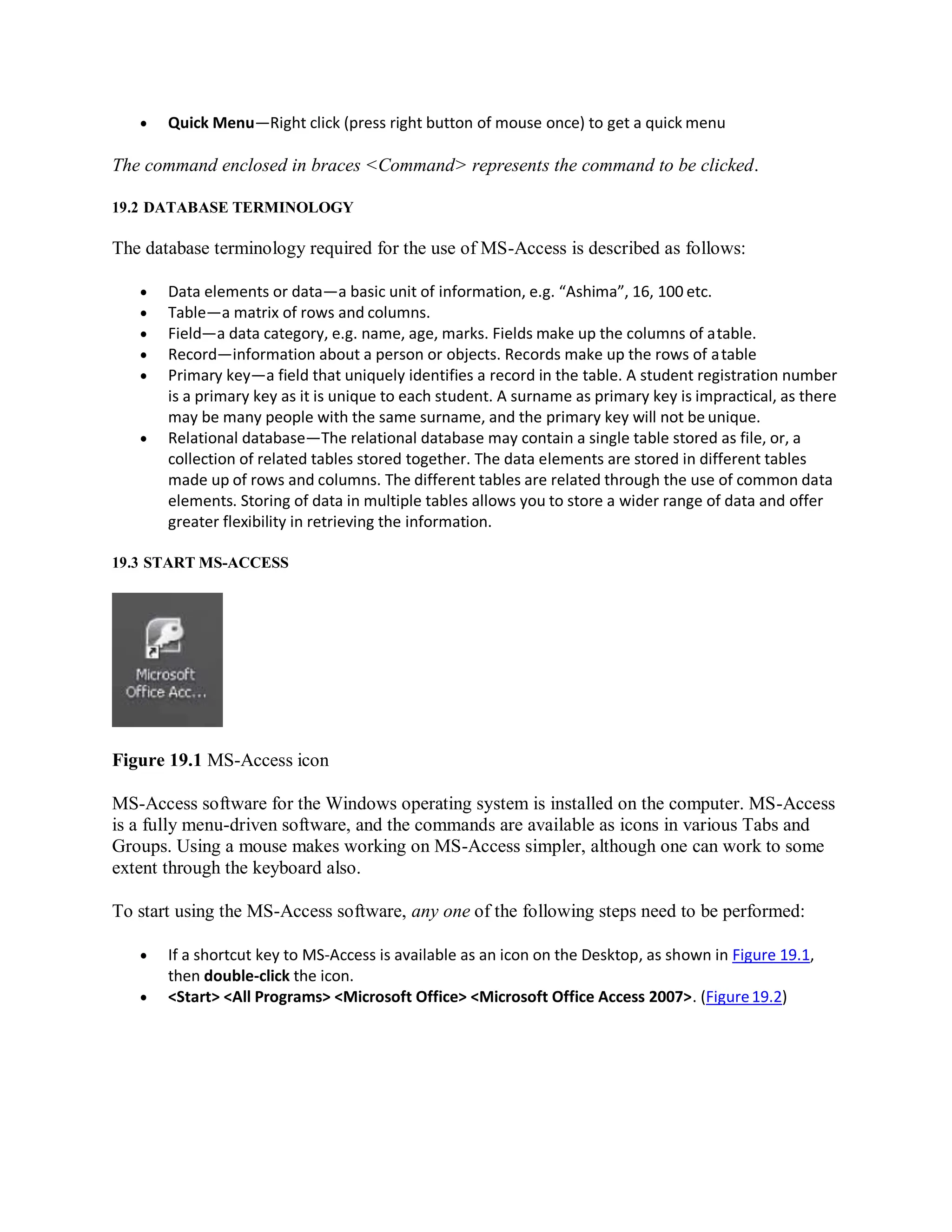  Quick Menu—Right click (press right button of mouse once) to get a quick menu
The command enclosed in braces <Command> represents the command to be clicked.
19.2 DATABASE TERMINOLOGY
The database terminology required for the use of MS-Access is described as follows:
 Data elements or data—a basic unit of information, e.g. “Ashima”, 16, 100 etc.
 Table—a matrix of rows and columns.
 Field—a data category, e.g. name, age, marks. Fields make up the columns of atable.
 Record—information about a person or objects. Records make up the rows of atable
 Primary key—a field that uniquely identifies a record in the table. A student registration number
is a primary key as it is unique to each student. A surname as primary key is impractical, as there
may be many people with the same surname, and the primary key will not be unique.
 Relational database—The relational database may contain a single table stored as file, or, a
collection of related tables stored together. The data elements are stored in different tables
made up of rows and columns. The different tables are related through the use of common data
elements. Storing of data in multiple tables allows you to store a wider range of data and offer
greater flexibility in retrieving the information.
19.3 START MS-ACCESS
Figure 19.1 MS-Access icon
MS-Access software for the Windows operating system is installed on the computer. MS-Access
is a fully menu-driven software, and the commands are available as icons in various Tabs and
Groups. Using a mouse makes working on MS-Access simpler, although one can work to some
extent through the keyboard also.
To start using the MS-Access software, any one of the following steps need to be performed:
 If a shortcut key to MS-Access is available as an icon on the Desktop, as shown in Figure 19.1,
then double-click the icon.
 <Start> <All Programs> <Microsoft Office> <Microsoft Office Access 2007>. (Figure19.2)
 