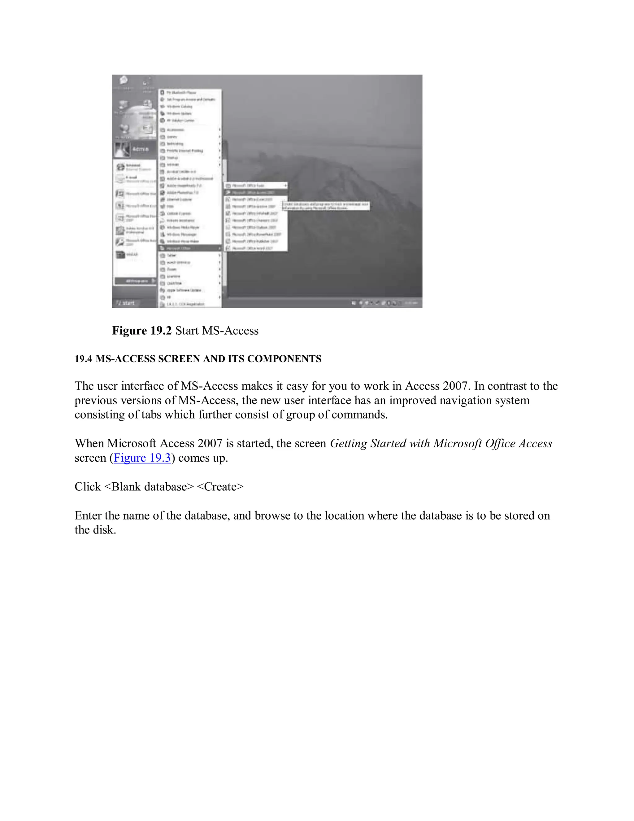 Figure 19.2 Start MS-Access
19.4 MS-ACCESS SCREEN AND ITS COMPONENTS
The user interface of MS-Access makes it easy for you to work in Access 2007. In contrast to the
previous versions of MS-Access, the new user interface has an improved navigation system
consisting of tabs which further consist of group of commands.
When Microsoft Access 2007 is started, the screen Getting Started with Microsoft Office Access
screen (Figure 19.3) comes up.
Click <Blank database> <Create>
Enter the name of the database, and browse to the location where the database is to be stored on
the disk.
 