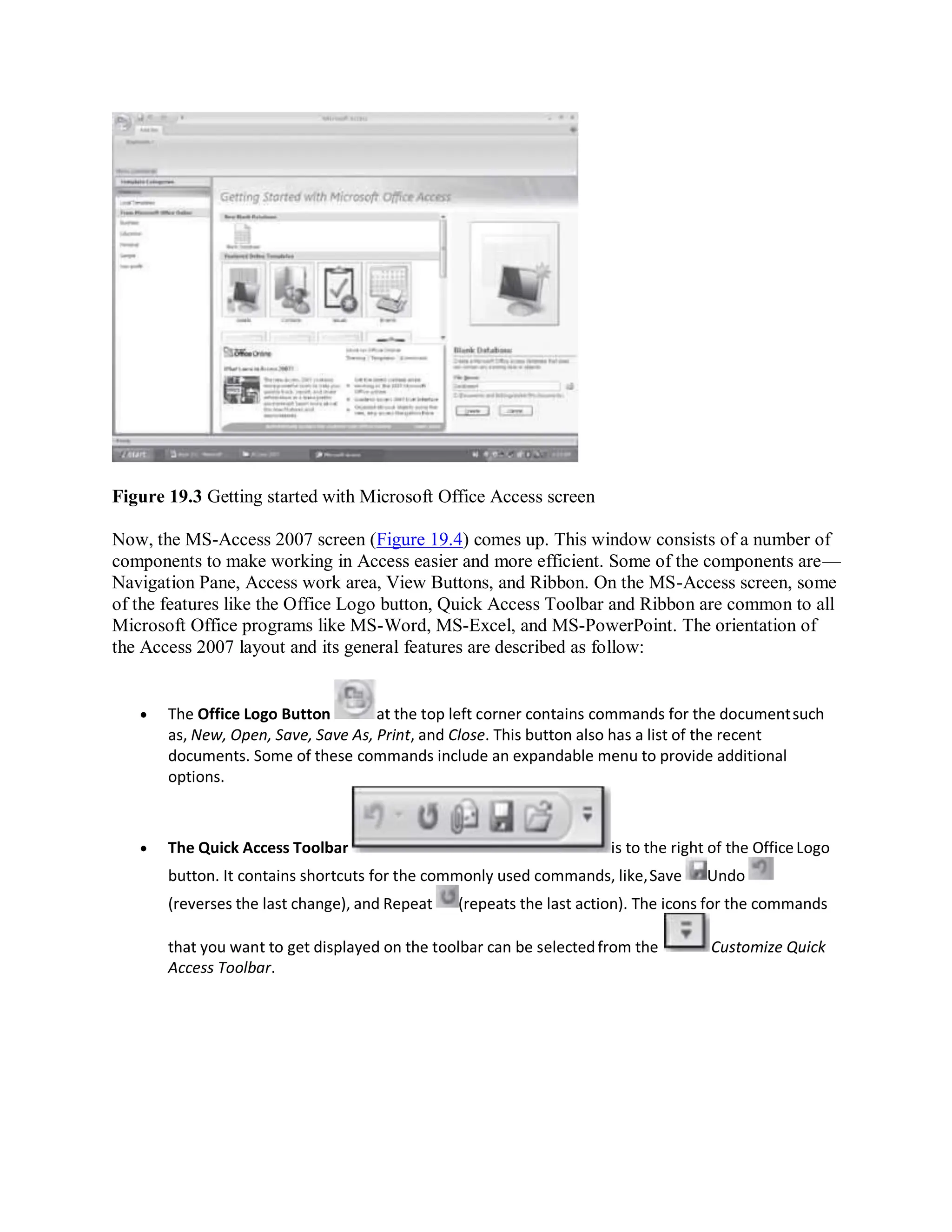 Figure 19.3 Getting started with Microsoft Office Access screen
Now, the MS-Access 2007 screen (Figure 19.4) comes up. This window consists of a number of
components to make working in Access easier and more efficient. Some of the components are—
Navigation Pane, Access work area, View Buttons, and Ribbon. On the MS-Access screen, some
of the features like the Office Logo button, Quick Access Toolbar and Ribbon are common to all
Microsoft Office programs like MS-Word, MS-Excel, and MS-PowerPoint. The orientation of
the Access 2007 layout and its general features are described as follow:
 The Office Logo Button at the top left corner contains commands for the documentsuch
as, New, Open, Save, Save As, Print, and Close. This button also has a list of the recent
documents. Some of these commands include an expandable menu to provide additional
options.
 The Quick Access Toolbar is to the right of the OfficeLogo
button. It contains shortcuts for the commonly used commands, like,Save Undo
(reverses the last change), and Repeat (repeats the last action). The icons for the commands
that you want to get displayed on the toolbar can be selectedfrom the Customize Quick
Access Toolbar.
 