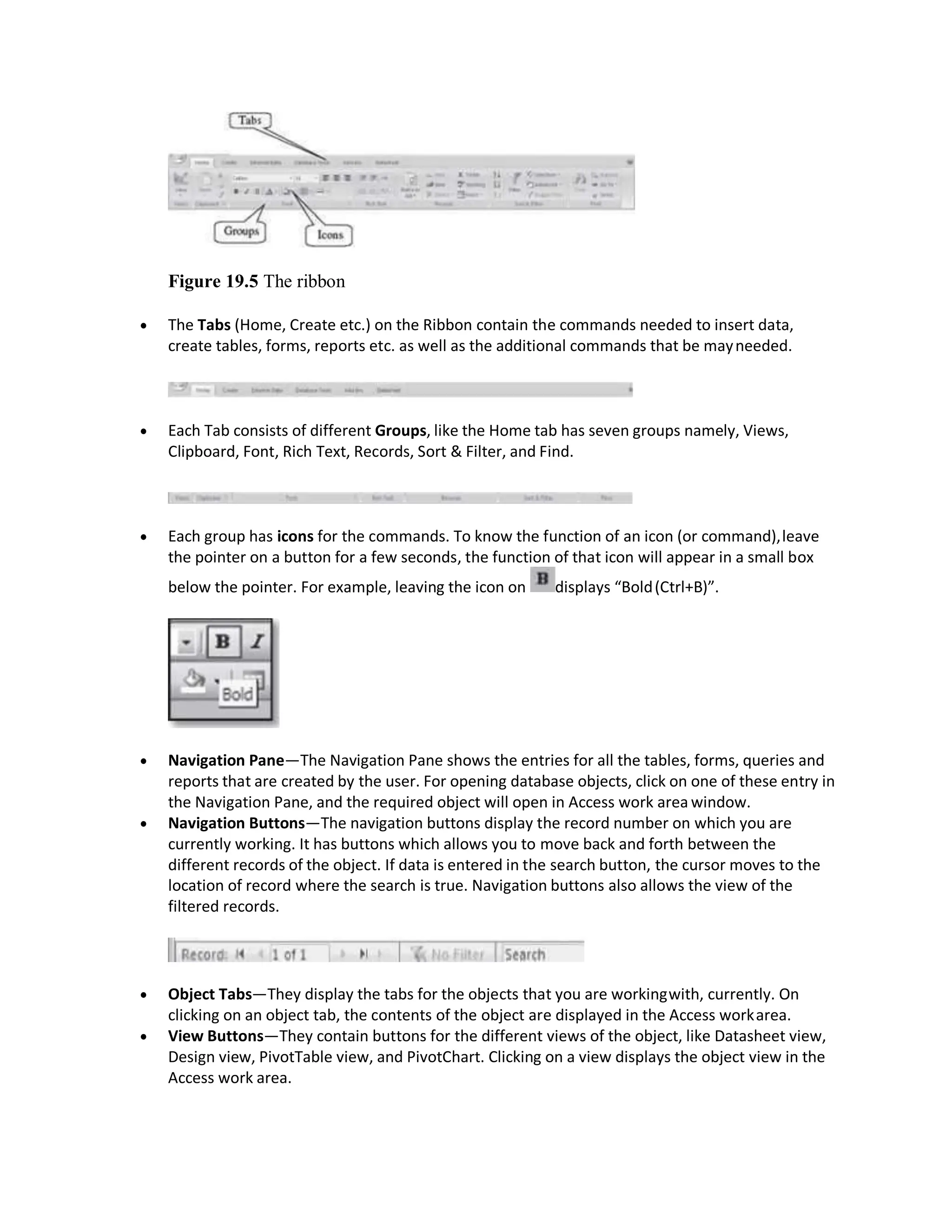 Figure 19.5 The ribbon
 The Tabs (Home, Create etc.) on the Ribbon contain the commands needed to insert data,
create tables, forms, reports etc. as well as the additional commands that be mayneeded.
 Each Tab consists of different Groups, like the Home tab has seven groups namely, Views,
Clipboard, Font, Rich Text, Records, Sort & Filter, and Find.
 Each group has icons for the commands. To know the function of an icon (or command),leave
the pointer on a button for a few seconds, the function of that icon will appear in a small box
below the pointer. For example, leaving the icon on displays “Bold(Ctrl+B)”.
 Navigation Pane—The Navigation Pane shows the entries for all the tables, forms, queries and
reports that are created by the user. For opening database objects, click on one of these entry in
the Navigation Pane, and the required object will open in Access work area window.
 Navigation Buttons—The navigation buttons display the record number on which you are
currently working. It has buttons which allows you to move back and forth between the
different records of the object. If data is entered in the search button, the cursor moves to the
location of record where the search is true. Navigation buttons also allows the view of the
filtered records.
 Object Tabs—They display the tabs for the objects that you are workingwith, currently. On
clicking on an object tab, the contents of the object are displayed in the Access workarea.
 View Buttons—They contain buttons for the different views of the object, like Datasheet view,
Design view, PivotTable view, and PivotChart. Clicking on a view displays the object view in the
Access work area.
 