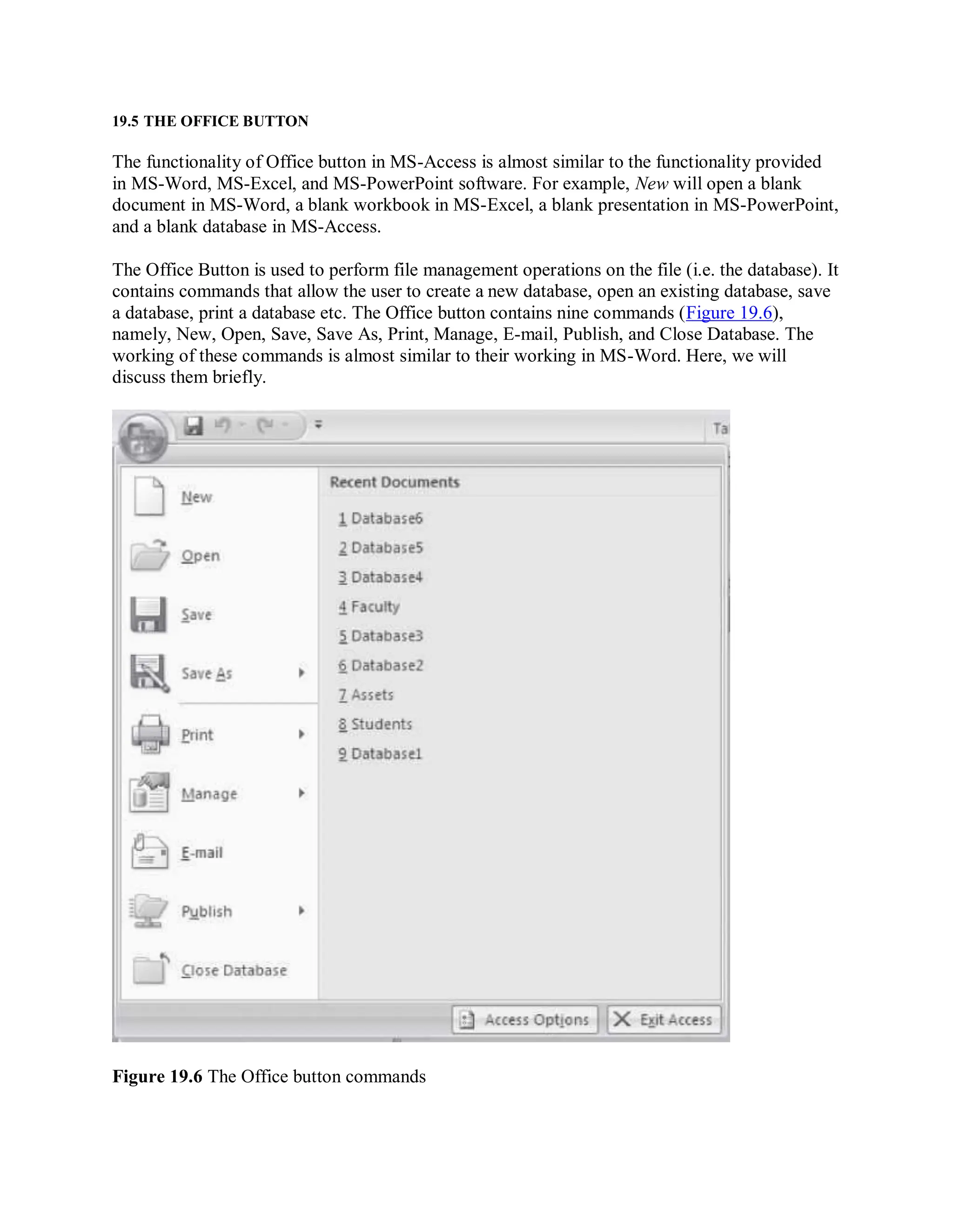 19.5 THE OFFICE BUTTON
The functionality of Office button in MS-Access is almost similar to the functionality provided
in MS-Word, MS-Excel, and MS-PowerPoint software. For example, New will open a blank
document in MS-Word, a blank workbook in MS-Excel, a blank presentation in MS-PowerPoint,
and a blank database in MS-Access.
The Office Button is used to perform file management operations on the file (i.e. the database). It
contains commands that allow the user to create a new database, open an existing database, save
a database, print a database etc. The Office button contains nine commands (Figure 19.6),
namely, New, Open, Save, Save As, Print, Manage, E-mail, Publish, and Close Database. The
working of these commands is almost similar to their working in MS-Word. Here, we will
discuss them briefly.
Figure 19.6 The Office button commands
 