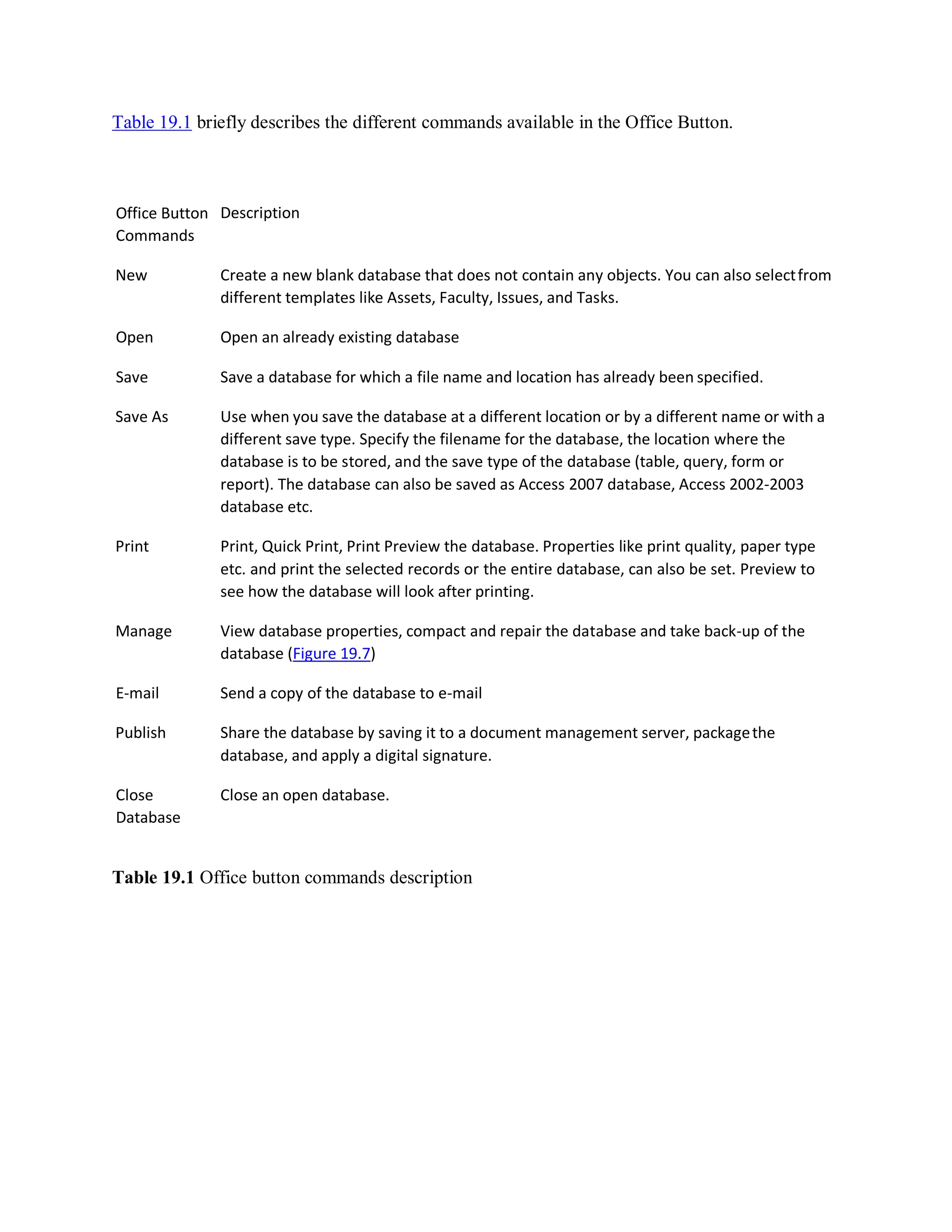 Table 19.1 briefly describes the different commands available in the Office Button.
Office Button
Commands
Description
New Create a new blank database that does not contain any objects. You can also selectfrom
different templates like Assets, Faculty, Issues, and Tasks.
Open Open an already existing database
Save Save a database for which a file name and location has already been specified.
Save As Use when you save the database at a different location or by a different name or with a
different save type. Specify the filename for the database, the location where the
database is to be stored, and the save type of the database (table, query, form or
report). The database can also be saved as Access 2007 database, Access 2002-2003
database etc.
Print Print, Quick Print, Print Preview the database. Properties like print quality, paper type
etc. and print the selected records or the entire database, can also be set. Preview to
see how the database will look after printing.
Manage View database properties, compact and repair the database and take back-up of the
database (Figure 19.7)
E-mail Send a copy of the database to e-mail
Publish Share the database by saving it to a document management server, packagethe
database, and apply a digital signature.
Close
Database
Close an open database.
Table 19.1 Office button commands description
 