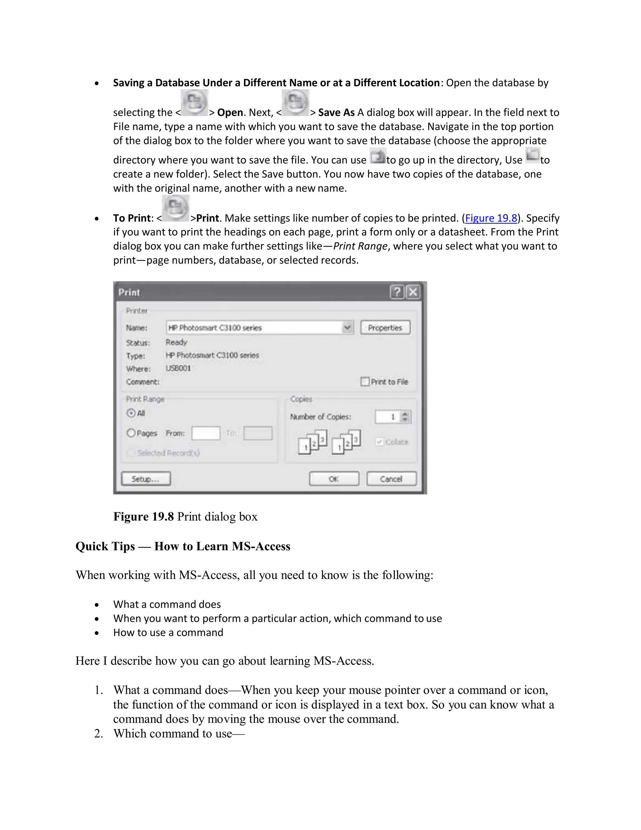  Saving a Database Under a Different Name or at a Different Location: Open the database by
selecting the < > Open. Next, < > Save As A dialog box will appear. In the field next to
File name, type a name with which you want to save the database. Navigate in the top portion
of the dialog box to the folder where you want to save the database (choose the appropriate
directory where you want to save the file. You can use to go up in the directory, Use to
create a new folder). Select the Save button. You now have two copies of the database, one
with the original name, another with a new name.
 To Print: < >Print. Make settings like number of copies to be printed. (Figure 19.8). Specify
if you want to print the headings on each page, print a form only or a datasheet. From the Print
dialog box you can make further settings like—Print Range, where you select what you want to
print—page numbers, database, or selected records.
Figure 19.8 Print dialog box
Quick Tips — How to Learn MS-Access
When working with MS-Access, all you need to know is the following:
 What a command does
 When you want to perform a particular action, which command to use
 How to use a command
Here I describe how you can go about learning MS-Access.
1. What a command does—When you keep your mouse pointer over a command or icon,
the function of the command or icon is displayed in a text box. So you can know what a
command does by moving the mouse over the command.
2. Which command to use—
 