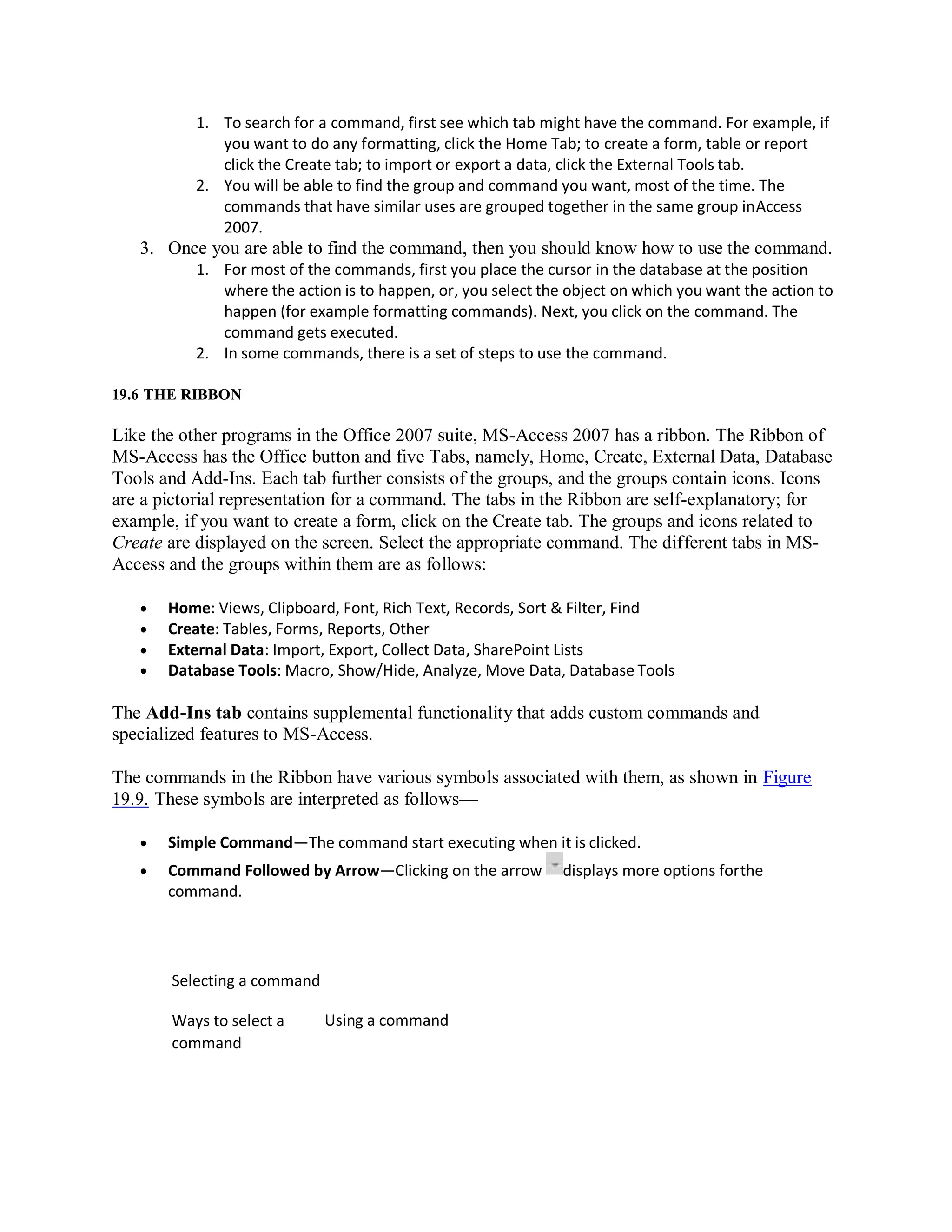 1. To search for a command, first see which tab might have the command. For example, if
you want to do any formatting, click the Home Tab; to create a form, table or report
click the Create tab; to import or export a data, click the External Tools tab.
2. You will be able to find the group and command you want, most of the time. The
commands that have similar uses are grouped together in the same group inAccess
2007.
3. Once you are able to find the command, then you should know how to use the command.
1. For most of the commands, first you place the cursor in the database at the position
where the action is to happen, or, you select the object on which you want the action to
happen (for example formatting commands). Next, you click on the command. The
command gets executed.
2. In some commands, there is a set of steps to use the command.
19.6 THE RIBBON
Like the other programs in the Office 2007 suite, MS-Access 2007 has a ribbon. The Ribbon of
MS-Access has the Office button and five Tabs, namely, Home, Create, External Data, Database
Tools and Add-Ins. Each tab further consists of the groups, and the groups contain icons. Icons
are a pictorial representation for a command. The tabs in the Ribbon are self-explanatory; for
example, if you want to create a form, click on the Create tab. The groups and icons related to
Create are displayed on the screen. Select the appropriate command. The different tabs in MS-
Access and the groups within them are as follows:
 Home: Views, Clipboard, Font, Rich Text, Records, Sort & Filter, Find
 Create: Tables, Forms, Reports, Other
 External Data: Import, Export, Collect Data, SharePoint Lists
 Database Tools: Macro, Show/Hide, Analyze, Move Data, Database Tools
The Add-Ins tab contains supplemental functionality that adds custom commands and
specialized features to MS-Access.
The commands in the Ribbon have various symbols associated with them, as shown in Figure
19.9. These symbols are interpreted as follows—
 Simple Command—The command start executing when it is clicked.
 Command Followed by Arrow—Clicking on the arrow displays more options forthe
command.
Selecting a command
Ways to select a
command
Using a command
 