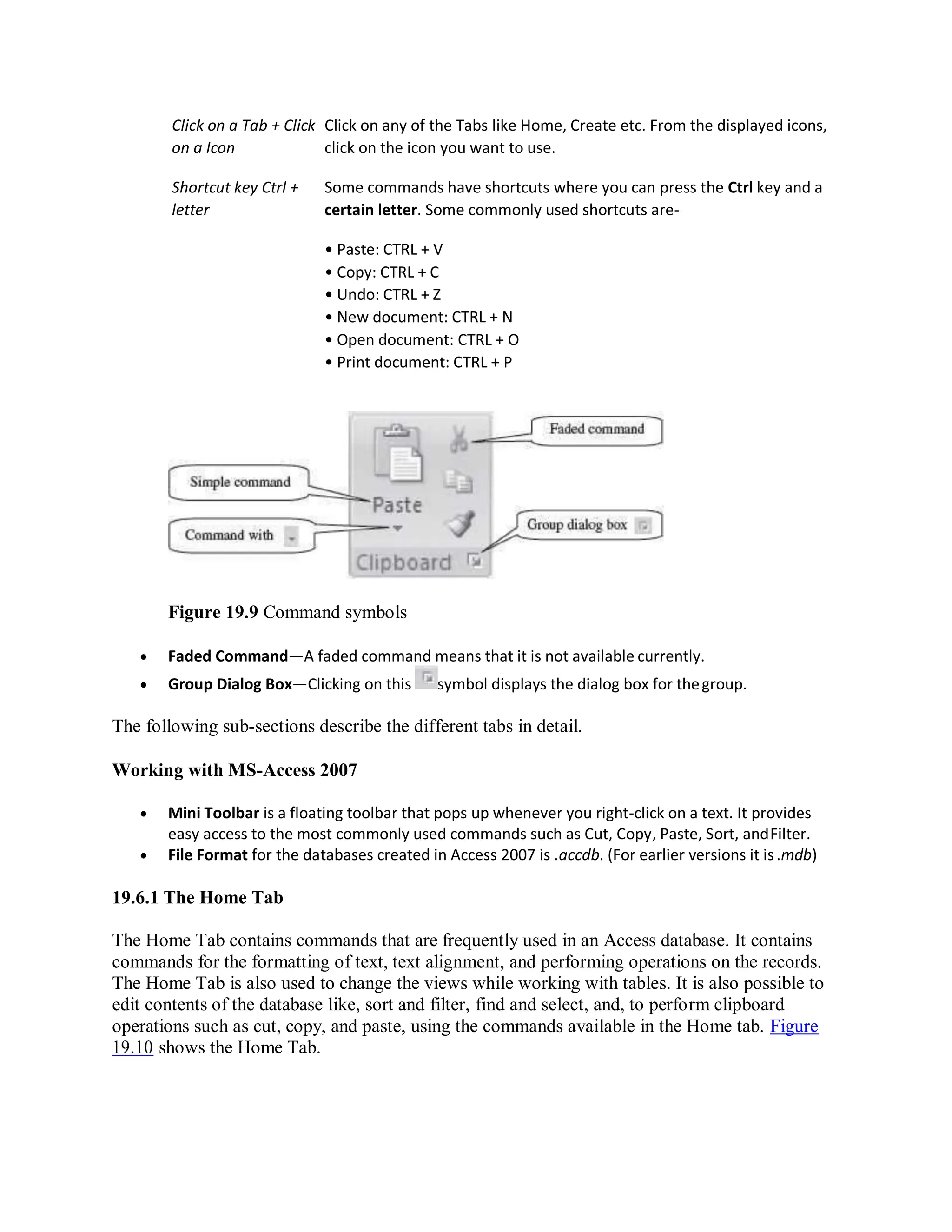 Click on a Tab + Click
on a Icon
Click on any of the Tabs like Home, Create etc. From the displayed icons,
click on the icon you want to use.
Shortcut key Ctrl +
letter
Some commands have shortcuts where you can press the Ctrl key and a
certain letter. Some commonly used shortcuts are-
• Paste: CTRL + V
• Copy: CTRL + C
• Undo: CTRL + Z
• New document: CTRL + N
• Open document: CTRL + O
• Print document: CTRL + P
Figure 19.9 Command symbols
 Faded Command—A faded command means that it is not available currently.
 Group Dialog Box—Clicking on this symbol displays the dialog box for thegroup.
The following sub-sections describe the different tabs in detail.
Working with MS-Access 2007
 Mini Toolbar is a floating toolbar that pops up whenever you right-click on a text. It provides
easy access to the most commonly used commands such as Cut, Copy, Paste, Sort, andFilter.
 File Format for the databases created in Access 2007 is .accdb. (For earlier versions it is.mdb)
19.6.1 The Home Tab
The Home Tab contains commands that are frequently used in an Access database. It contains
commands for the formatting of text, text alignment, and performing operations on the records.
The Home Tab is also used to change the views while working with tables. It is also possible to
edit contents of the database like, sort and filter, find and select, and, to perform clipboard
operations such as cut, copy, and paste, using the commands available in the Home tab. Figure
19.10 shows the Home Tab.
 
