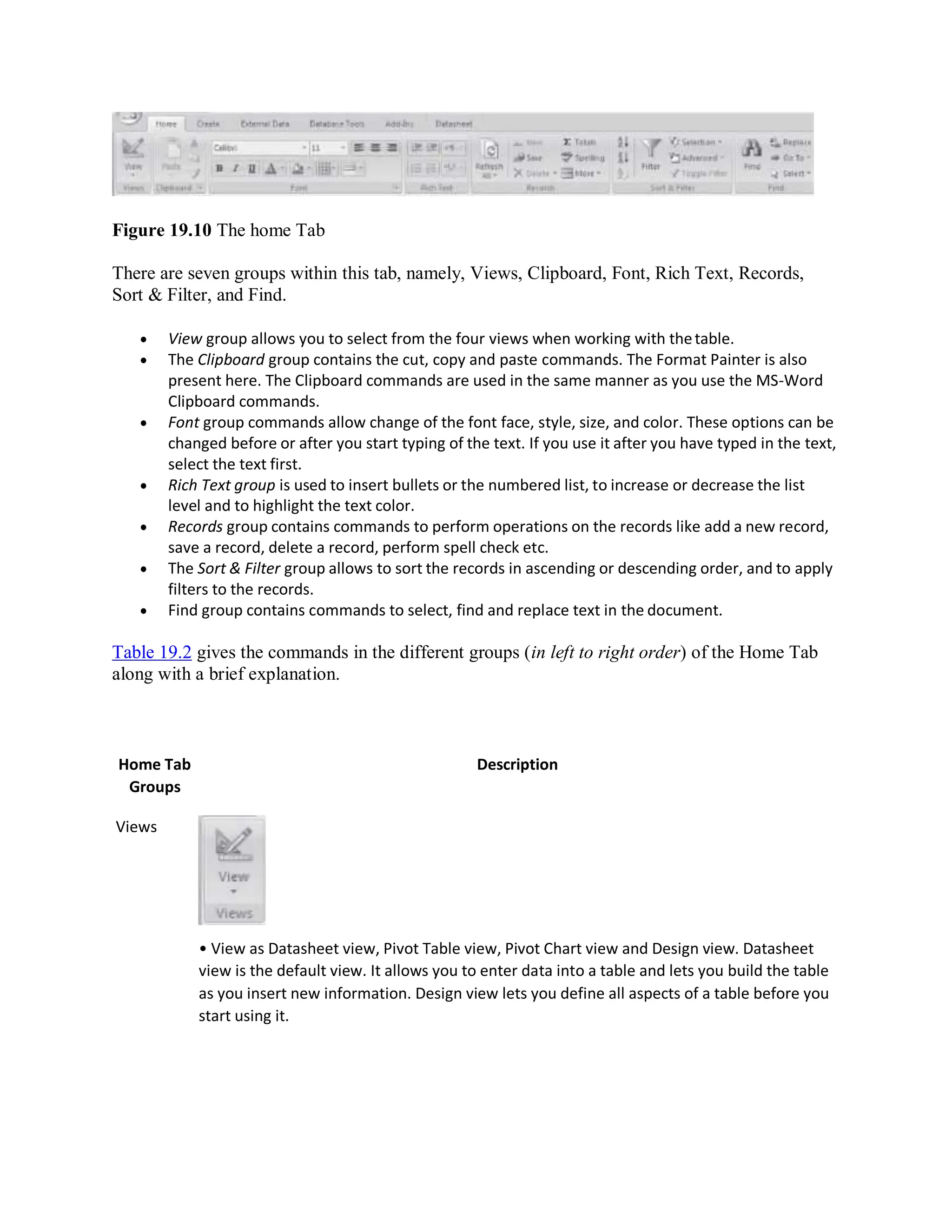 Figure 19.10 The home Tab
There are seven groups within this tab, namely, Views, Clipboard, Font, Rich Text, Records,
Sort & Filter, and Find.
 View group allows you to select from the four views when working with thetable.
 The Clipboard group contains the cut, copy and paste commands. The Format Painter is also
present here. The Clipboard commands are used in the same manner as you use the MS-Word
Clipboard commands.
 Font group commands allow change of the font face, style, size, and color. These options can be
changed before or after you start typing of the text. If you use it after you have typed in the text,
select the text first.
 Rich Text group is used to insert bullets or the numbered list, to increase or decrease the list
level and to highlight the text color.
 Records group contains commands to perform operations on the records like add a new record,
save a record, delete a record, perform spell check etc.
 The Sort & Filter group allows to sort the records in ascending or descending order, and to apply
filters to the records.
 Find group contains commands to select, find and replace text in the document.
Table 19.2 gives the commands in the different groups (in left to right order) of the Home Tab
along with a brief explanation.
Home Tab
Groups
Views
Description
• View as Datasheet view, Pivot Table view, Pivot Chart view and Design view. Datasheet
view is the default view. It allows you to enter data into a table and lets you build the table
as you insert new information. Design view lets you define all aspects of a table before you
start using it.
 