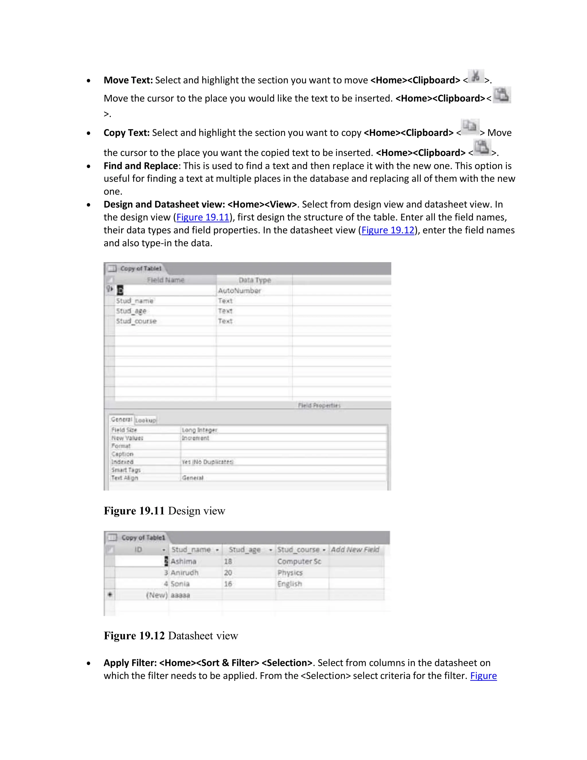  Move Text: Select and highlight the section you want to move <Home><Clipboard> < >.
Move the cursor to the place you would like the text to be inserted. <Home><Clipboard><
>.
 Copy Text: Select and highlight the section you want to copy <Home><Clipboard> < > Move
the cursor to the place you want the copied text to be inserted. <Home><Clipboard> < >.
 Find and Replace: This is used to find a text and then replace it with the new one. This option is
useful for finding a text at multiple places in the database and replacing all of them with the new
one.
 Design and Datasheet view: <Home><View>. Select from design view and datasheet view. In
the design view (Figure 19.11), first design the structure of the table. Enter all the field names,
their data types and field properties. In the datasheet view (Figure 19.12), enter the field names
and also type-in the data.
Figure 19.11 Design view
Figure 19.12 Datasheet view
 Apply Filter: <Home><Sort & Filter> <Selection>. Select from columns in the datasheet on
which the filter needs to be applied. From the <Selection> select criteria for the filter. Figure
 