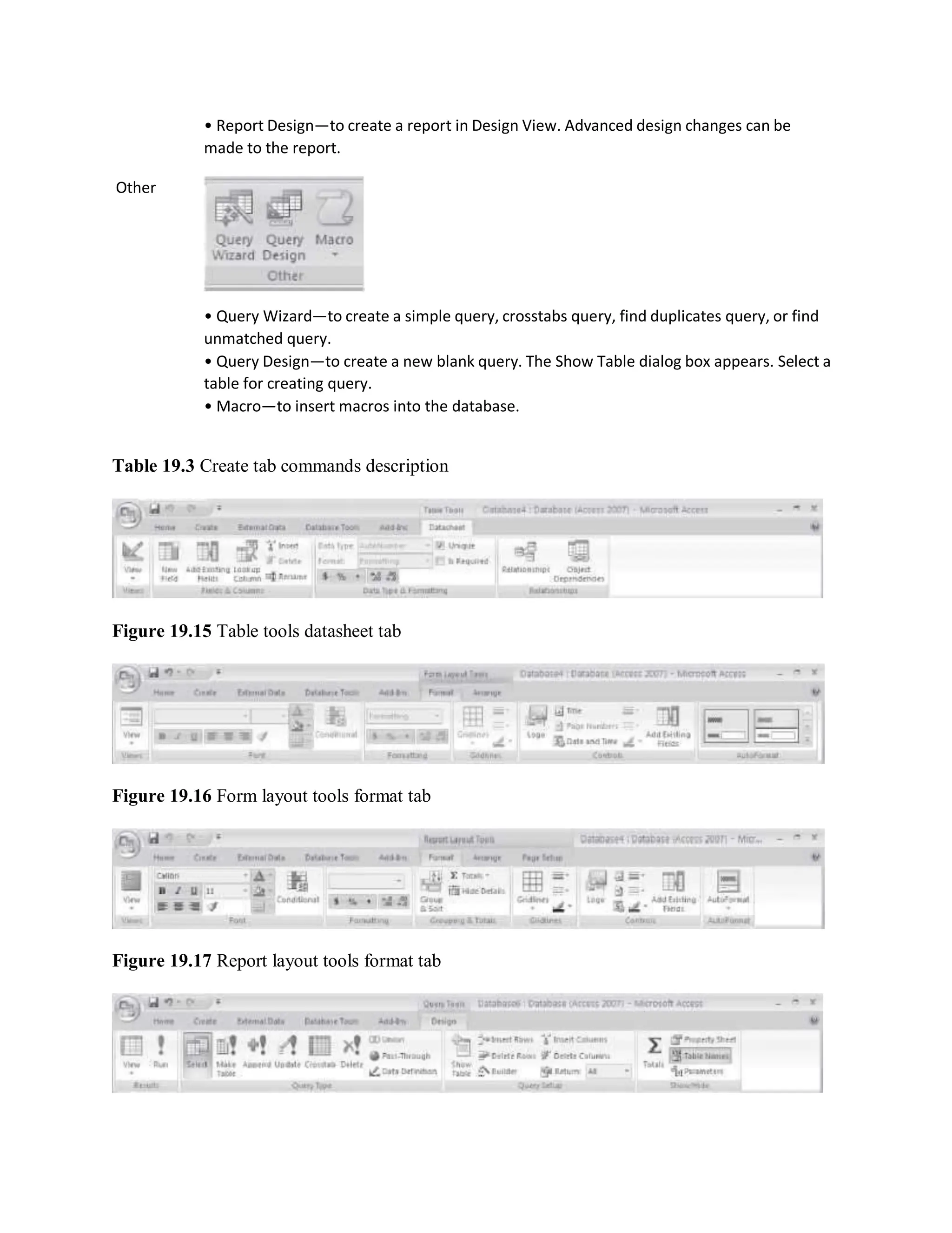 Other
• Report Design—to create a report in Design View. Advanced design changes can be
made to the report.
• Query Wizard—to create a simple query, crosstabs query, find duplicates query, or find
unmatched query.
• Query Design—to create a new blank query. The Show Table dialog box appears. Select a
table for creating query.
• Macro—to insert macros into the database.
Table 19.3 Create tab commands description
Figure 19.15 Table tools datasheet tab
Figure 19.16 Form layout tools format tab
Figure 19.17 Report layout tools format tab
 