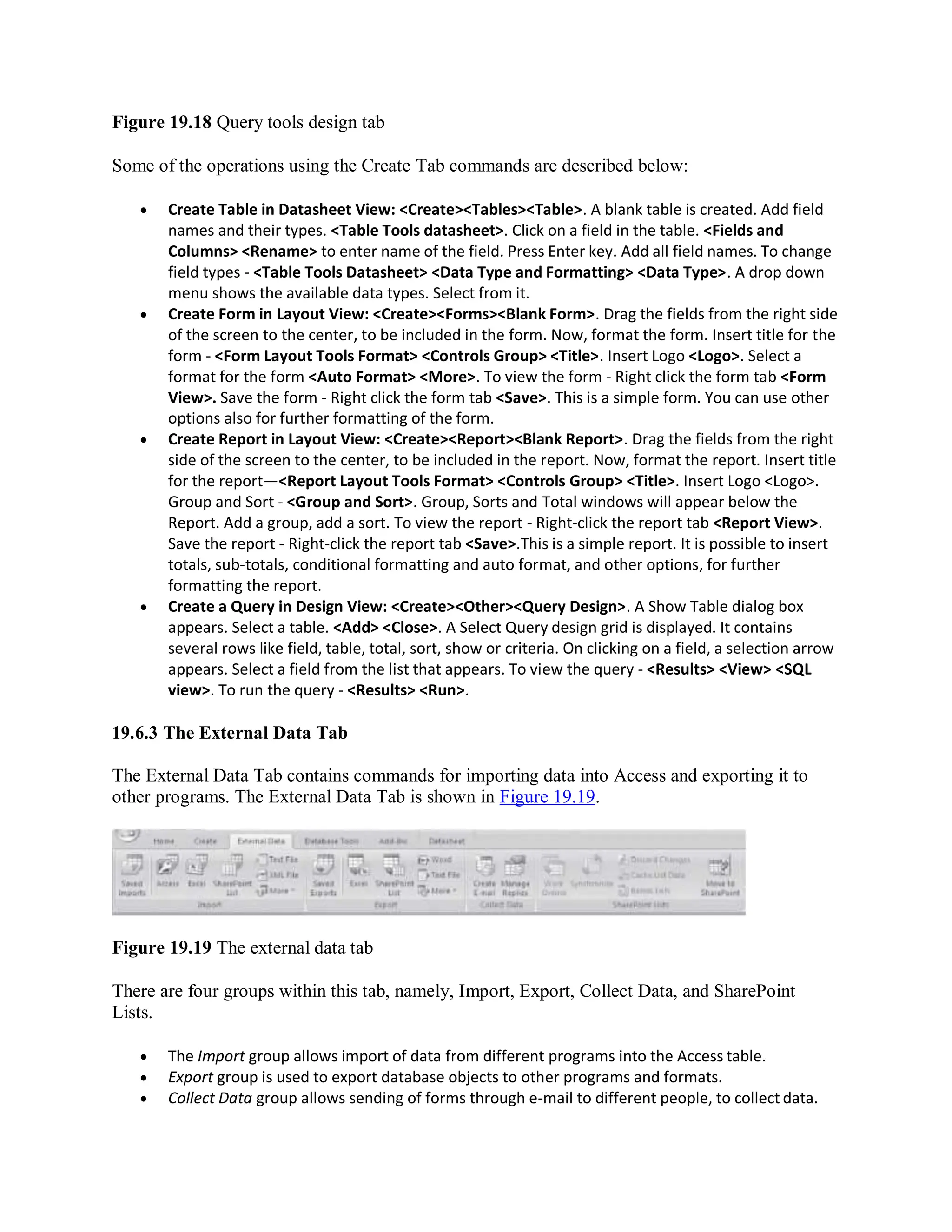 Figure 19.18 Query tools design tab
Some of the operations using the Create Tab commands are described below:
 Create Table in Datasheet View: <Create><Tables><Table>. A blank table is created. Add field
names and their types. <Table Tools datasheet>. Click on a field in the table. <Fields and
Columns> <Rename> to enter name of the field. Press Enter key. Add all field names. To change
field types - <Table Tools Datasheet> <Data Type and Formatting> <Data Type>. A drop down
menu shows the available data types. Select from it.
 Create Form in Layout View: <Create><Forms><Blank Form>. Drag the fields from the right side
of the screen to the center, to be included in the form. Now, format the form. Insert title for the
form - <Form Layout Tools Format> <Controls Group> <Title>. Insert Logo <Logo>. Select a
format for the form <Auto Format> <More>. To view the form - Right click the form tab <Form
View>. Save the form - Right click the form tab <Save>. This is a simple form. You can use other
options also for further formatting of the form.
 Create Report in Layout View: <Create><Report><Blank Report>. Drag the fields from the right
side of the screen to the center, to be included in the report. Now, format the report. Insert title
for the report—<Report Layout Tools Format> <Controls Group> <Title>. Insert Logo <Logo>.
Group and Sort - <Group and Sort>. Group, Sorts and Total windows will appear below the
Report. Add a group, add a sort. To view the report - Right-click the report tab <Report View>.
Save the report - Right-click the report tab <Save>.This is a simple report. It is possible to insert
totals, sub-totals, conditional formatting and auto format, and other options, for further
formatting the report.
 Create a Query in Design View: <Create><Other><Query Design>. A Show Table dialog box
appears. Select a table. <Add> <Close>. A Select Query design grid is displayed. It contains
several rows like field, table, total, sort, show or criteria. On clicking on a field, a selection arrow
appears. Select a field from the list that appears. To view the query - <Results> <View> <SQL
view>. To run the query - <Results> <Run>.
19.6.3 The External Data Tab
The External Data Tab contains commands for importing data into Access and exporting it to
other programs. The External Data Tab is shown in Figure 19.19.
Figure 19.19 The external data tab
There are four groups within this tab, namely, Import, Export, Collect Data, and SharePoint
Lists.
 The Import group allows import of data from different programs into the Access table.
 Export group is used to export database objects to other programs and formats.
 Collect Data group allows sending of forms through e-mail to different people, to collect data.
 
