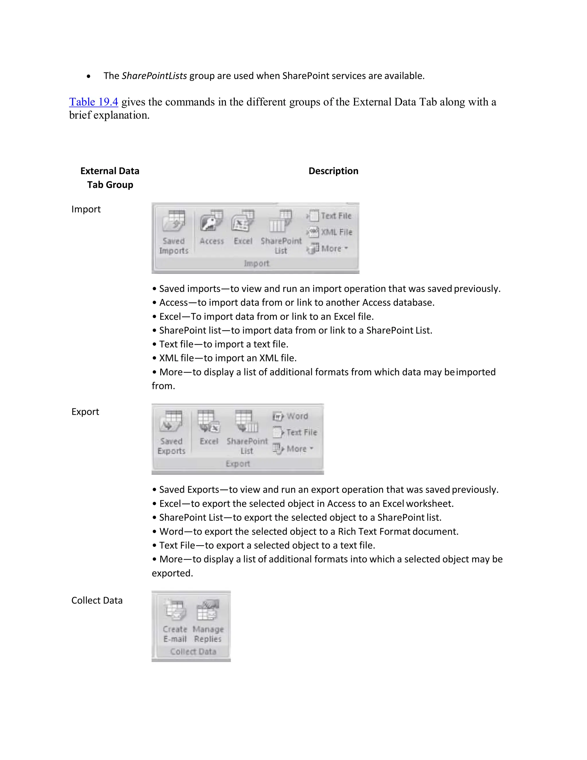  The SharePointLists group are used when SharePoint services are available.
Table 19.4 gives the commands in the different groups of the External Data Tab along with a
brief explanation.
External Data
Tab Group
Import
Export
Collect Data
Description
• Saved imports—to view and run an import operation that was savedpreviously.
• Access—to import data from or link to another Access database.
• Excel—To import data from or link to an Excel file.
• SharePoint list—to import data from or link to a SharePoint List.
• Text file—to import a text file.
• XML file—to import an XML file.
• More—to display a list of additional formats from which data may beimported
from.
• Saved Exports—to view and run an export operation that was savedpreviously.
• Excel—to export the selected object in Access to an Excel worksheet.
• SharePoint List—to export the selected object to a SharePoint list.
• Word—to export the selected object to a Rich Text Format document.
• Text File—to export a selected object to a text file.
• More—to display a list of additional formats into which a selected object may be
exported.
 