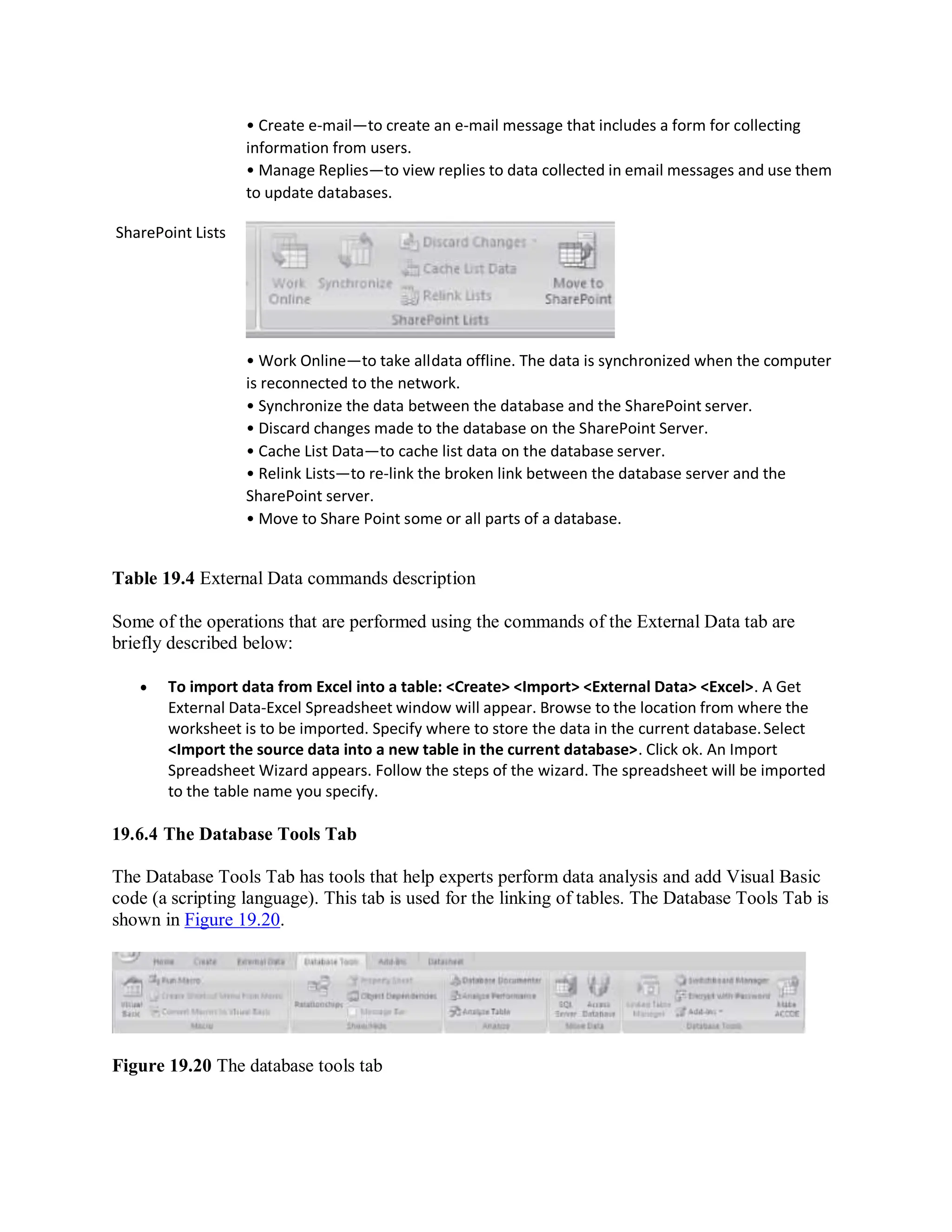SharePoint Lists
• Create e-mail—to create an e-mail message that includes a form for collecting
information from users.
• Manage Replies—to view replies to data collected in email messages and use them
to update databases.
• Work Online—to take alldata offline. The data is synchronized when the computer
is reconnected to the network.
• Synchronize the data between the database and the SharePoint server.
• Discard changes made to the database on the SharePoint Server.
• Cache List Data—to cache list data on the database server.
• Relink Lists—to re-link the broken link between the database server and the
SharePoint server.
• Move to Share Point some or all parts of a database.
Table 19.4 External Data commands description
Some of the operations that are performed using the commands of the External Data tab are
briefly described below:
 To import data from Excel into a table: <Create> <Import> <External Data> <Excel>. A Get
External Data-Excel Spreadsheet window will appear. Browse to the location from where the
worksheet is to be imported. Specify where to store the data in the current database.Select
<Import the source data into a new table in the current database>. Click ok. An Import
Spreadsheet Wizard appears. Follow the steps of the wizard. The spreadsheet will be imported
to the table name you specify.
19.6.4 The Database Tools Tab
The Database Tools Tab has tools that help experts perform data analysis and add Visual Basic
code (a scripting language). This tab is used for the linking of tables. The Database Tools Tab is
shown in Figure 19.20.
Figure 19.20 The database tools tab
 
