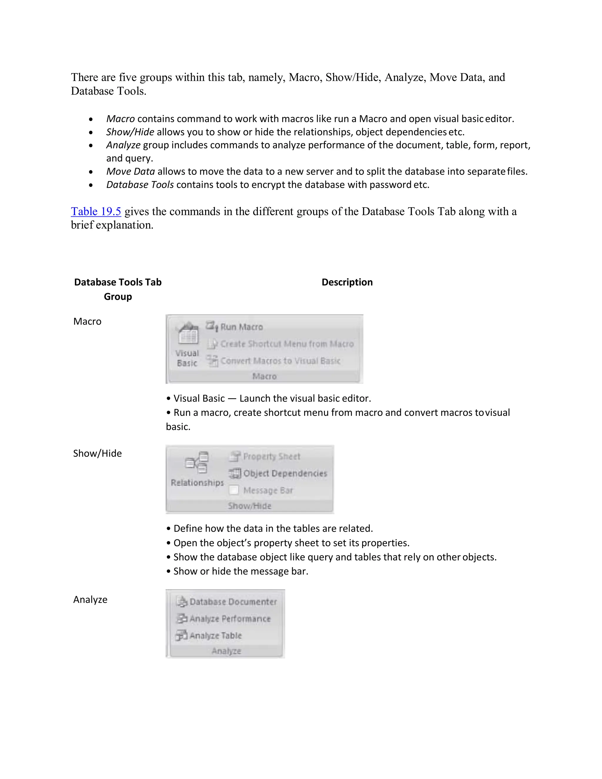 There are five groups within this tab, namely, Macro, Show/Hide, Analyze, Move Data, and
Database Tools.
 Macro contains command to work with macros like run a Macro and open visual basiceditor.
 Show/Hide allows you to show or hide the relationships, object dependenciesetc.
 Analyze group includes commands to analyze performance of the document, table, form, report,
and query.
 Move Data allows to move the data to a new server and to split the database into separatefiles.
 Database Tools contains tools to encrypt the database with password etc.
Table 19.5 gives the commands in the different groups of the Database Tools Tab along with a
brief explanation.
Database Tools Tab
Group
Macro
Show/Hide
Analyze
Description
• Visual Basic — Launch the visual basic editor.
• Run a macro, create shortcut menu from macro and convert macros tovisual
basic.
• Define how the data in the tables are related.
• Open the object’s property sheet to set its properties.
• Show the database object like query and tables that rely on other objects.
• Show or hide the message bar.
 