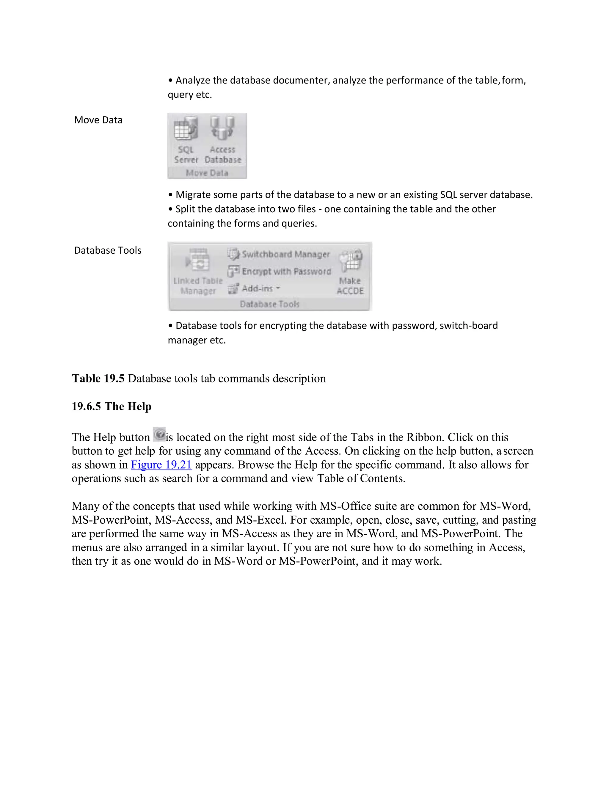 Move Data
Database Tools
• Analyze the database documenter, analyze the performance of the table,form,
query etc.
• Migrate some parts of the database to a new or an existing SQL server database.
• Split the database into two files - one containing the table and the other
containing the forms and queries.
• Database tools for encrypting the database with password, switch-board
manager etc.
Table 19.5 Database tools tab commands description
19.6.5 The Help
The Help button is located on the right most side of the Tabs in the Ribbon. Click on this
button to get help for using any command of the Access. On clicking on the help button, ascreen
as shown in Figure 19.21 appears. Browse the Help for the specific command. It also allows for
operations such as search for a command and view Table of Contents.
Many of the concepts that used while working with MS-Office suite are common for MS-Word,
MS-PowerPoint, MS-Access, and MS-Excel. For example, open, close, save, cutting, and pasting
are performed the same way in MS-Access as they are in MS-Word, and MS-PowerPoint. The
menus are also arranged in a similar layout. If you are not sure how to do something in Access,
then try it as one would do in MS-Word or MS-PowerPoint, and it may work.
 