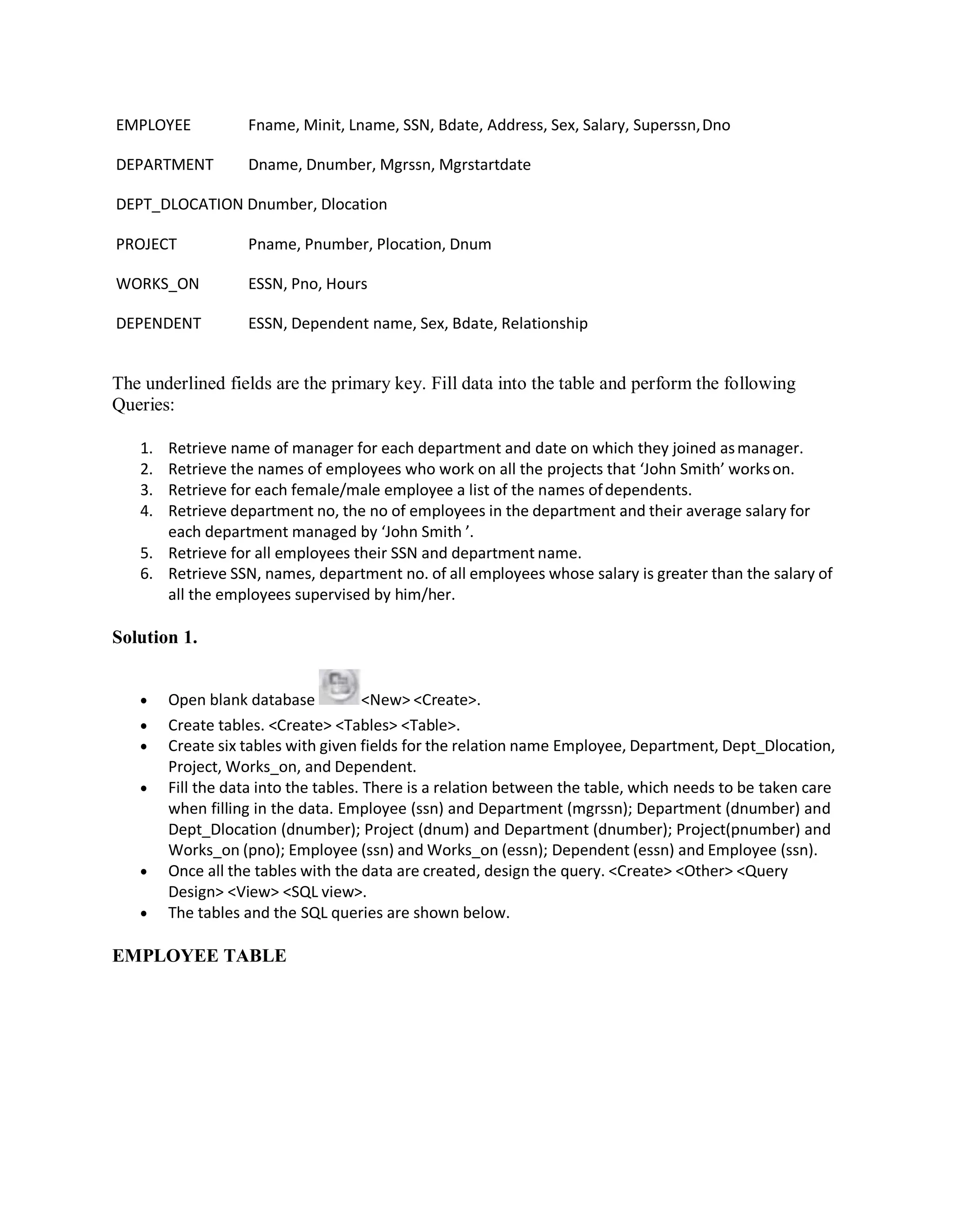 EMPLOYEE Fname, Minit, Lname, SSN, Bdate, Address, Sex, Salary, Superssn,Dno
DEPARTMENT Dname, Dnumber, Mgrssn, Mgrstartdate
DEPT_DLOCATION Dnumber, Dlocation
PROJECT Pname, Pnumber, Plocation, Dnum
WORKS_ON ESSN, Pno, Hours
DEPENDENT ESSN, Dependent name, Sex, Bdate, Relationship
The underlined fields are the primary key. Fill data into the table and perform the following
Queries:
1. Retrieve name of manager for each department and date on which they joined asmanager.
2. Retrieve the names of employees who work on all the projects that ‘John Smith’ workson.
3. Retrieve for each female/male employee a list of the names ofdependents.
4. Retrieve department no, the no of employees in the department and their average salary for
each department managed by ‘John Smith ’.
5. Retrieve for all employees their SSN and department name.
6. Retrieve SSN, names, department no. of all employees whose salary is greater than the salary of
all the employees supervised by him/her.
Solution 1.
 Open blank database <New> <Create>.
 Create tables. <Create> <Tables> <Table>.
 Create six tables with given fields for the relation name Employee, Department, Dept_Dlocation,
Project, Works_on, and Dependent.
 Fill the data into the tables. There is a relation between the table, which needs to be taken care
when filling in the data. Employee (ssn) and Department (mgrssn); Department (dnumber) and
Dept_Dlocation (dnumber); Project (dnum) and Department (dnumber); Project(pnumber) and
Works_on (pno); Employee (ssn) and Works_on (essn); Dependent (essn) and Employee (ssn).
 Once all the tables with the data are created, design the query. <Create> <Other> <Query
Design> <View> <SQL view>.
 The tables and the SQL queries are shown below.
EMPLOYEE TABLE
 