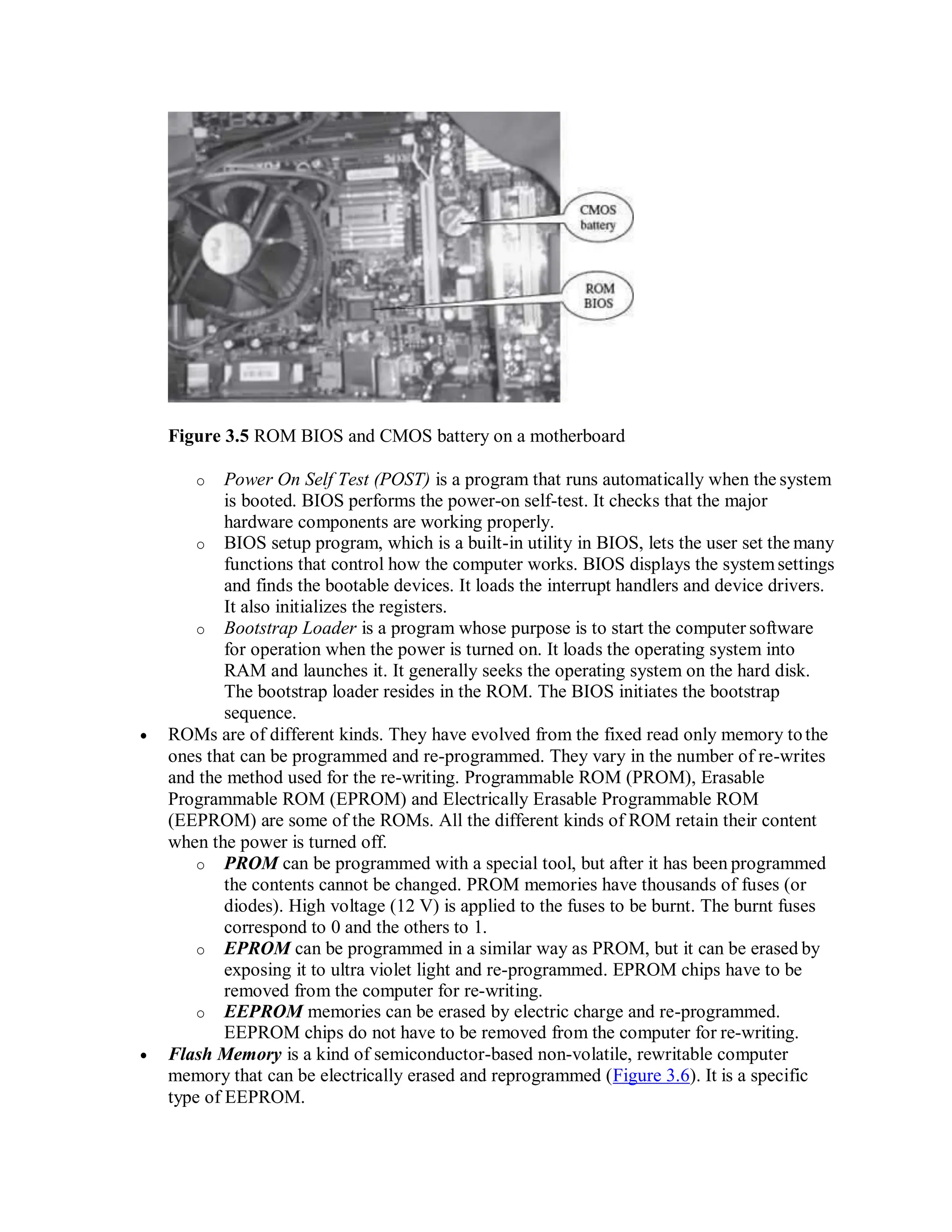 Figure 3.5 ROM BIOS and CMOS battery on a motherboard
o Power On Self Test (POST) is a program that runs automatically when the system
is booted. BIOS performs the power-on self-test. It checks that the major
hardware components are working properly.
o BIOS setup program, which is a built-in utility in BIOS, lets the user set the many
functions that control how the computer works. BIOS displays the systemsettings
and finds the bootable devices. It loads the interrupt handlers and device drivers.
It also initializes the registers.
o Bootstrap Loader is a program whose purpose is to start the computer software
for operation when the power is turned on. It loads the operating system into
RAM and launches it. It generally seeks the operating system on the hard disk.
The bootstrap loader resides in the ROM. The BIOS initiates the bootstrap
sequence.
 ROMs are of different kinds. They have evolved from the fixed read only memory tothe
ones that can be programmed and re-programmed. They vary in the number of re-writes
and the method used for the re-writing. Programmable ROM (PROM), Erasable
Programmable ROM (EPROM) and Electrically Erasable Programmable ROM
(EEPROM) are some of the ROMs. All the different kinds of ROM retain their content
when the power is turned off.
o PROM can be programmed with a special tool, but after it has been programmed
the contents cannot be changed. PROM memories have thousands of fuses (or
diodes). High voltage (12 V) is applied to the fuses to be burnt. The burnt fuses
correspond to 0 and the others to 1.
o EPROM can be programmed in a similar way as PROM, but it can be erased by
exposing it to ultra violet light and re-programmed. EPROM chips have to be
removed from the computer for re-writing.
o EEPROM memories can be erased by electric charge and re-programmed.
EEPROM chips do not have to be removed from the computer for re-writing.
 Flash Memory is a kind of semiconductor-based non-volatile, rewritable computer
memory that can be electrically erased and reprogrammed (Figure 3.6). It is a specific
type of EEPROM.
 