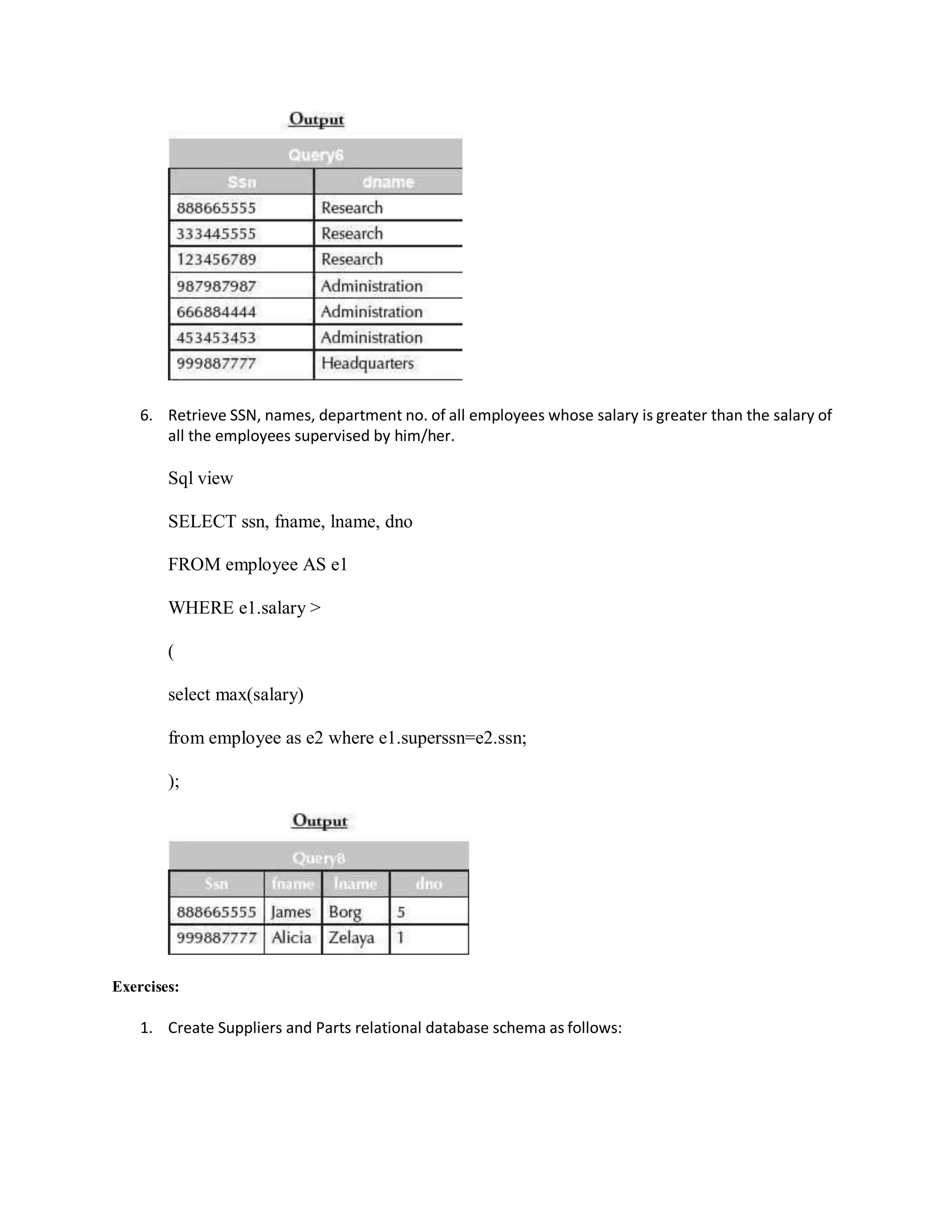 6. Retrieve SSN, names, department no. of all employees whose salary is greater than the salary of
all the employees supervised by him/her.
Sql view
SELECT ssn, fname, lname, dno
FROM employee AS e1
WHERE e1.salary >
(
select max(salary)
from employee as e2 where e1.superssn=e2.ssn;
);
Exercises:
1. Create Suppliers and Parts relational database schema as follows:
 