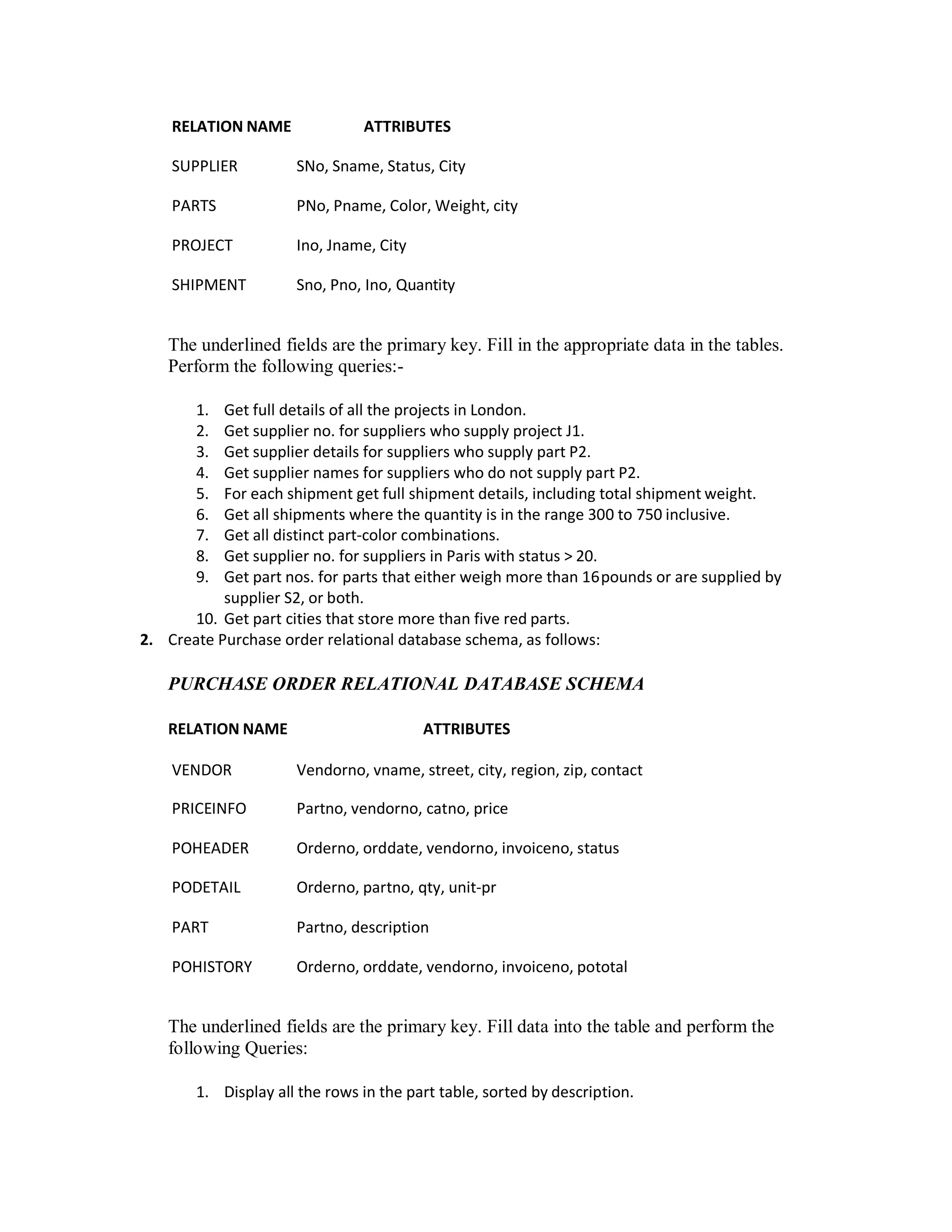 RELATION NAME ATTRIBUTES
SUPPLIER SNo, Sname, Status, City
PARTS PNo, Pname, Color, Weight, city
PROJECT Ino, Jname, City
SHIPMENT Sno, Pno, Ino, Quantity
The underlined fields are the primary key. Fill in the appropriate data in the tables.
Perform the following queries:-
1. Get full details of all the projects in London.
2. Get supplier no. for suppliers who supply project J1.
3. Get supplier details for suppliers who supply part P2.
4. Get supplier names for suppliers who do not supply part P2.
5. For each shipment get full shipment details, including total shipment weight.
6. Get all shipments where the quantity is in the range 300 to 750 inclusive.
7. Get all distinct part-color combinations.
8. Get supplier no. for suppliers in Paris with status > 20.
9. Get part nos. for parts that either weigh more than 16pounds or are supplied by
supplier S2, or both.
10. Get part cities that store more than five red parts.
2. Create Purchase order relational database schema, as follows:
PURCHASE ORDER RELATIONAL DATABASE SCHEMA
RELATION NAME ATTRIBUTES
VENDOR Vendorno, vname, street, city, region, zip, contact
PRICEINFO Partno, vendorno, catno, price
POHEADER Orderno, orddate, vendorno, invoiceno, status
PODETAIL Orderno, partno, qty, unit-pr
PART Partno, description
POHISTORY Orderno, orddate, vendorno, invoiceno, pototal
The underlined fields are the primary key. Fill data into the table and perform the
following Queries:
1. Display all the rows in the part table, sorted by description.
 