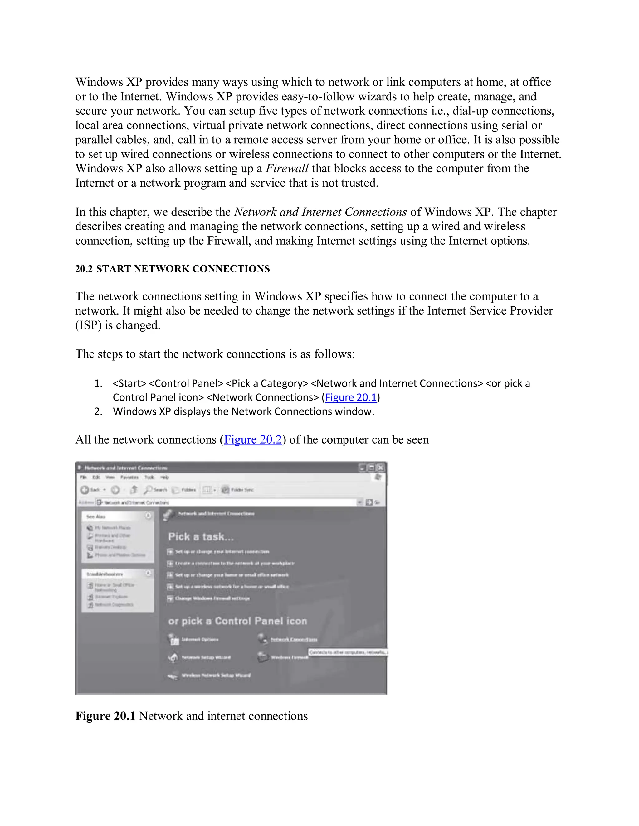 Windows XP provides many ways using which to network or link computers at home, at office
or to the Internet. Windows XP provides easy-to-follow wizards to help create, manage, and
secure your network. You can setup five types of network connections i.e., dial-up connections,
local area connections, virtual private network connections, direct connections using serial or
parallel cables, and, call in to a remote access server from your home or office. It is also possible
to set up wired connections or wireless connections to connect to other computers or the Internet.
Windows XP also allows setting up a Firewall that blocks access to the computer from the
Internet or a network program and service that is not trusted.
In this chapter, we describe the Network and Internet Connections of Windows XP. The chapter
describes creating and managing the network connections, setting up a wired and wireless
connection, setting up the Firewall, and making Internet settings using the Internet options.
20.2 START NETWORK CONNECTIONS
The network connections setting in Windows XP specifies how to connect the computer to a
network. It might also be needed to change the network settings if the Internet Service Provider
(ISP) is changed.
The steps to start the network connections is as follows:
1. <Start> <Control Panel> <Pick a Category> <Network and Internet Connections> <or pick a
Control Panel icon> <Network Connections> (Figure 20.1)
2. Windows XP displays the Network Connections window.
All the network connections (Figure 20.2) of the computer can be seen
Figure 20.1 Network and internet connections
 