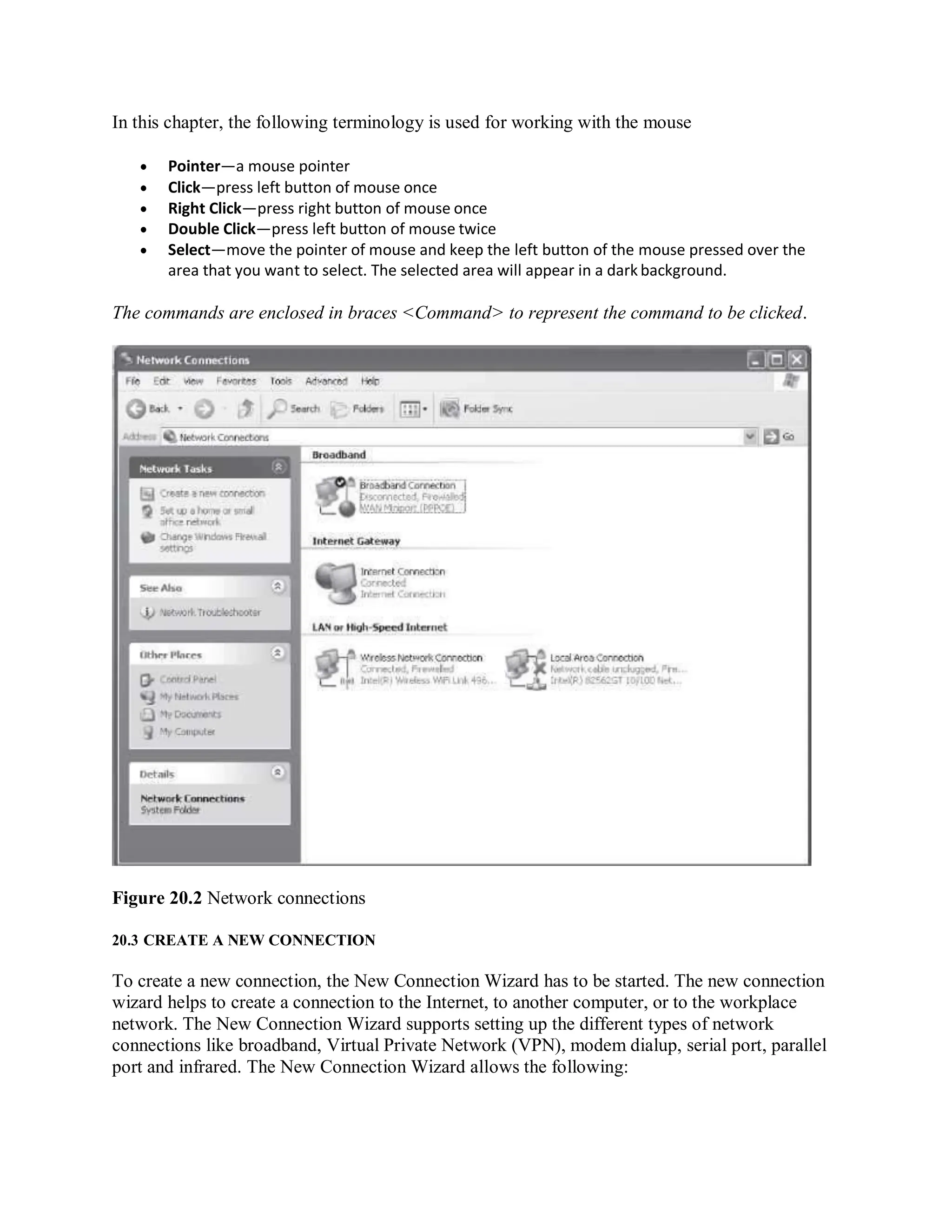 In this chapter, the following terminology is used for working with the mouse
 Pointer—a mouse pointer
 Click—press left button of mouse once
 Right Click—press right button of mouse once
 Double Click—press left button of mouse twice
 Select—move the pointer of mouse and keep the left button of the mouse pressed over the
area that you want to select. The selected area will appear in a dark background.
The commands are enclosed in braces <Command> to represent the command to be clicked.
Figure 20.2 Network connections
20.3 CREATE A NEW CONNECTION
To create a new connection, the New Connection Wizard has to be started. The new connection
wizard helps to create a connection to the Internet, to another computer, or to the workplace
network. The New Connection Wizard supports setting up the different types of network
connections like broadband, Virtual Private Network (VPN), modem dialup, serial port, parallel
port and infrared. The New Connection Wizard allows the following:
 