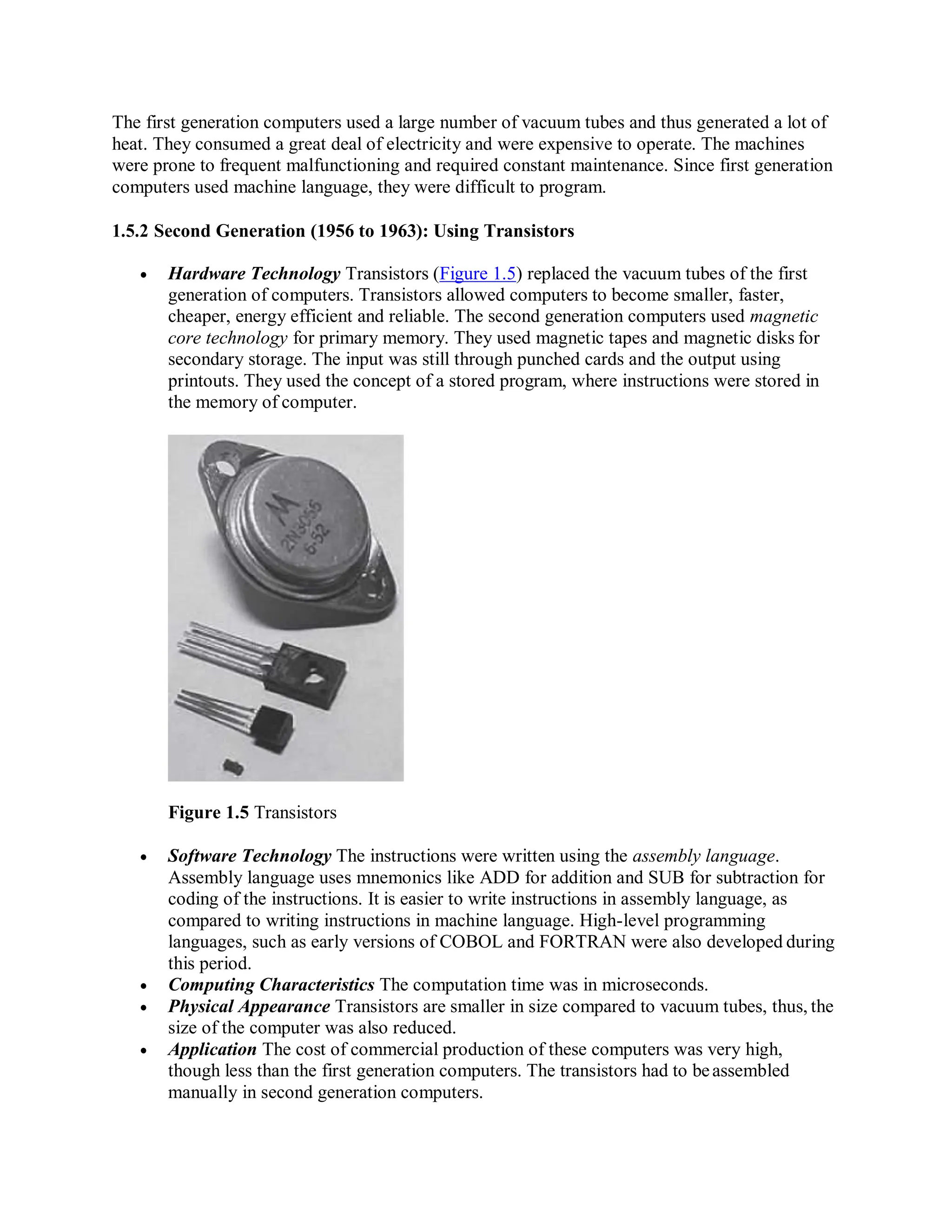 The first generation computers used a large number of vacuum tubes and thus generated a lot of
heat. They consumed a great deal of electricity and were expensive to operate. The machines
were prone to frequent malfunctioning and required constant maintenance. Since first generation
computers used machine language, they were difficult to program.
1.5.2 Second Generation (1956 to 1963): Using Transistors
 Hardware Technology Transistors (Figure 1.5) replaced the vacuum tubes of the first
generation of computers. Transistors allowed computers to become smaller, faster,
cheaper, energy efficient and reliable. The second generation computers used magnetic
core technology for primary memory. They used magnetic tapes and magnetic disks for
secondary storage. The input was still through punched cards and the output using
printouts. They used the concept of a stored program, where instructions were stored in
the memory of computer.
Figure 1.5 Transistors
 Software Technology The instructions were written using the assembly language.
Assembly language uses mnemonics like ADD for addition and SUB for subtraction for
coding of the instructions. It is easier to write instructions in assembly language, as
compared to writing instructions in machine language. High-level programming
languages, such as early versions of COBOL and FORTRAN were also developed during
this period.
 Computing Characteristics The computation time was in microseconds.
 Physical Appearance Transistors are smaller in size compared to vacuum tubes, thus, the
size of the computer was also reduced.
 Application The cost of commercial production of these computers was very high,
though less than the first generation computers. The transistors had to beassembled
manually in second generation computers.
 