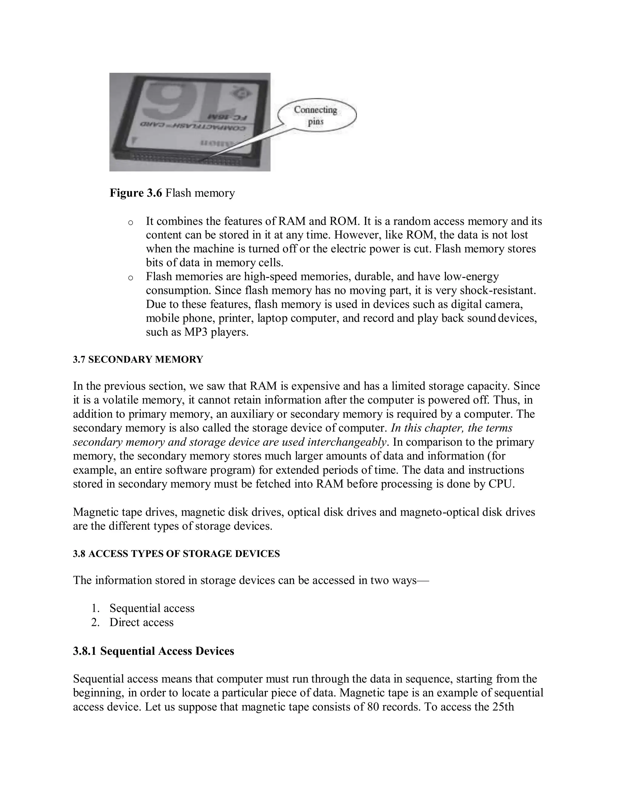 Figure 3.6 Flash memory
o It combines the features of RAM and ROM. It is a random access memory and its
content can be stored in it at any time. However, like ROM, the data is not lost
when the machine is turned off or the electric power is cut. Flash memory stores
bits of data in memory cells.
o Flash memories are high-speed memories, durable, and have low-energy
consumption. Since flash memory has no moving part, it is very shock-resistant.
Due to these features, flash memory is used in devices such as digital camera,
mobile phone, printer, laptop computer, and record and play back sounddevices,
such as MP3 players.
3.7 SECONDARY MEMORY
In the previous section, we saw that RAM is expensive and has a limited storage capacity. Since
it is a volatile memory, it cannot retain information after the computer is powered off. Thus, in
addition to primary memory, an auxiliary or secondary memory is required by a computer. The
secondary memory is also called the storage device of computer. In this chapter, the terms
secondary memory and storage device are used interchangeably. In comparison to the primary
memory, the secondary memory stores much larger amounts of data and information (for
example, an entire software program) for extended periods of time. The data and instructions
stored in secondary memory must be fetched into RAM before processing is done by CPU.
Magnetic tape drives, magnetic disk drives, optical disk drives and magneto-optical disk drives
are the different types of storage devices.
3.8 ACCESS TYPES OF STORAGE DEVICES
The information stored in storage devices can be accessed in two ways—
1. Sequential access
2. Direct access
3.8.1 Sequential Access Devices
Sequential access means that computer must run through the data in sequence, starting from the
beginning, in order to locate a particular piece of data. Magnetic tape is an example of sequential
access device. Let us suppose that magnetic tape consists of 80 records. To access the 25th
 